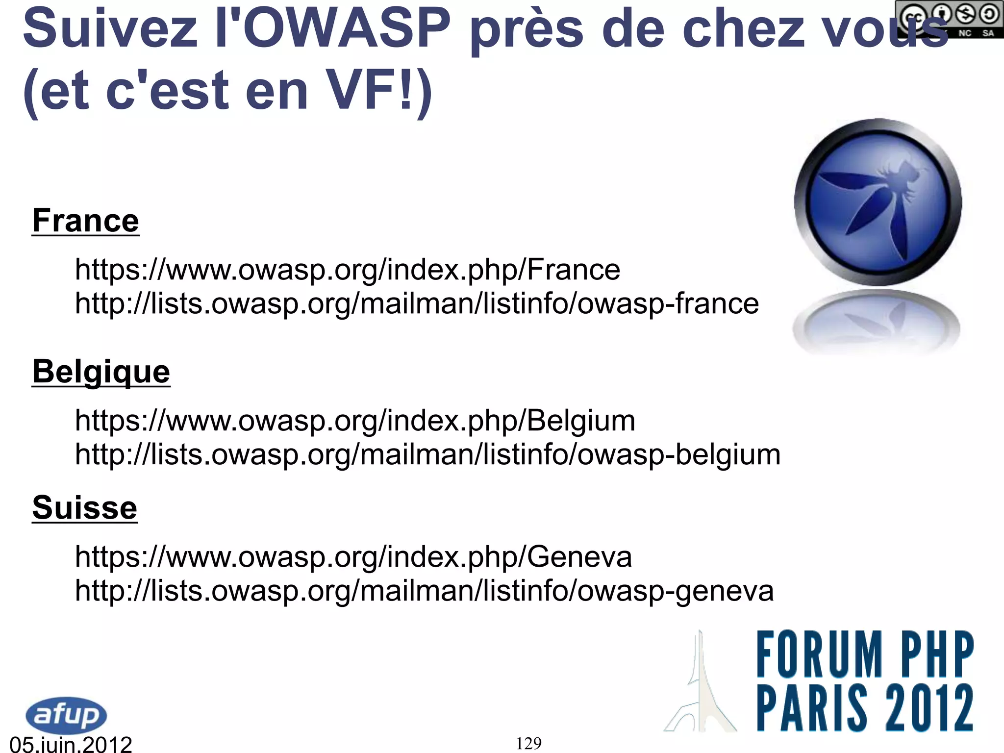 Suivez l'OWASP près de chez vous
 (et c'est en VF!)

  France
      https://www.owasp.org/index.php/France
      http://lists.owasp.org/mailman/listinfo/owasp-france

  Belgique
      https://www.owasp.org/index.php/Belgium
      http://lists.owasp.org/mailman/listinfo/owasp-belgium
  Suisse
      https://www.owasp.org/index.php/Geneva
      http://lists.owasp.org/mailman/listinfo/owasp-geneva




05.juin.2012                           129
 