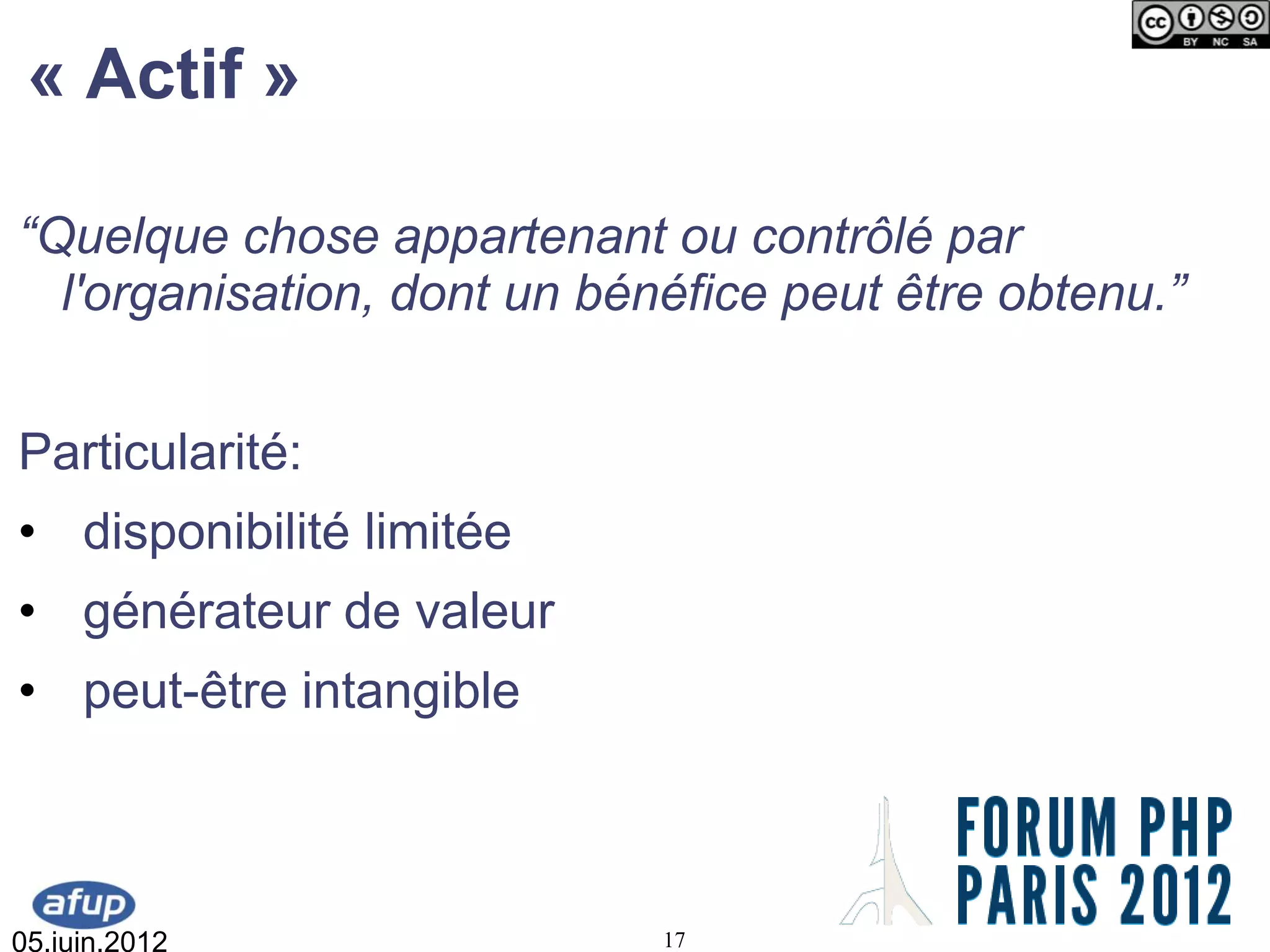 « Actif »

“Quelque chose appartenant ou contrôlé par
  l'organisation, dont un bénéfice peut être obtenu.”


Particularité:
• disponibilité limitée
• générateur de valeur
• peut-être intangible



05.juin.2012                 17
 