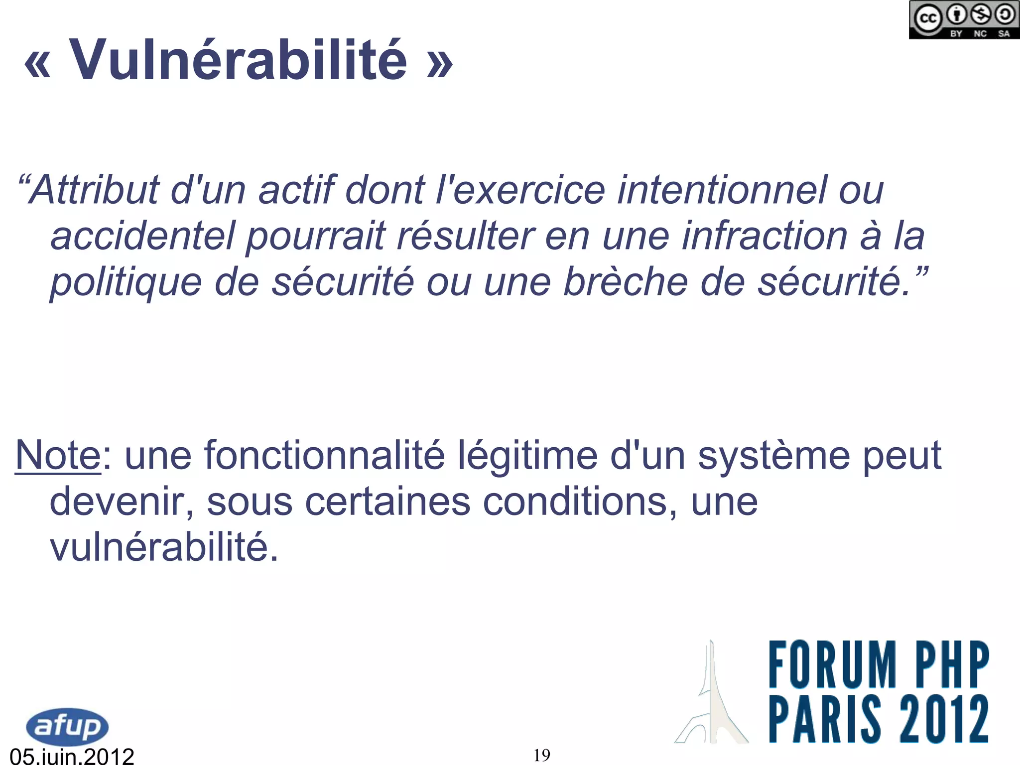 « Vulnérabilité »

“Attribut d'un actif dont l'exercice intentionnel ou
  accidentel pourrait résulter en une infraction à la
  politique de sécurité ou une brèche de sécurité.”



Note: une fonctionnalité légitime d'un système peut
 devenir, sous certaines conditions, une
 vulnérabilité.



05.juin.2012                  19
 