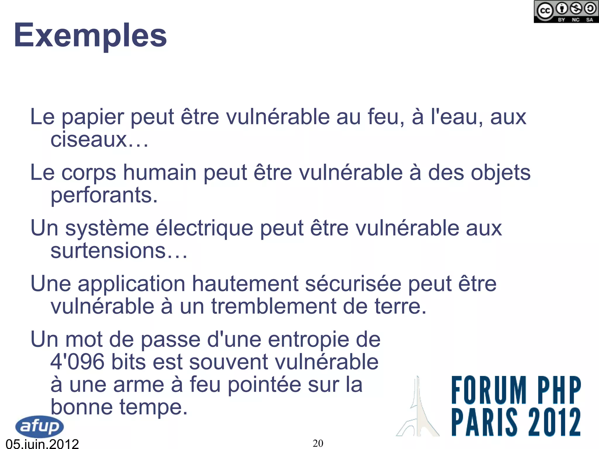 Exemples

   Le papier peut être vulnérable au feu, à l'eau, aux
     ciseaux…
   Le corps humain peut être vulnérable à des objets
     perforants.
   Un système électrique peut être vulnérable aux
     surtensions…
   Une application hautement sécurisée peut être
     vulnérable à un tremblement de terre.
   Un mot de passe d'une entropie de
     4'096 bits est souvent vulnérable
     à une arme à feu pointée sur la
     bonne tempe.
05.juin.2012                   20
 