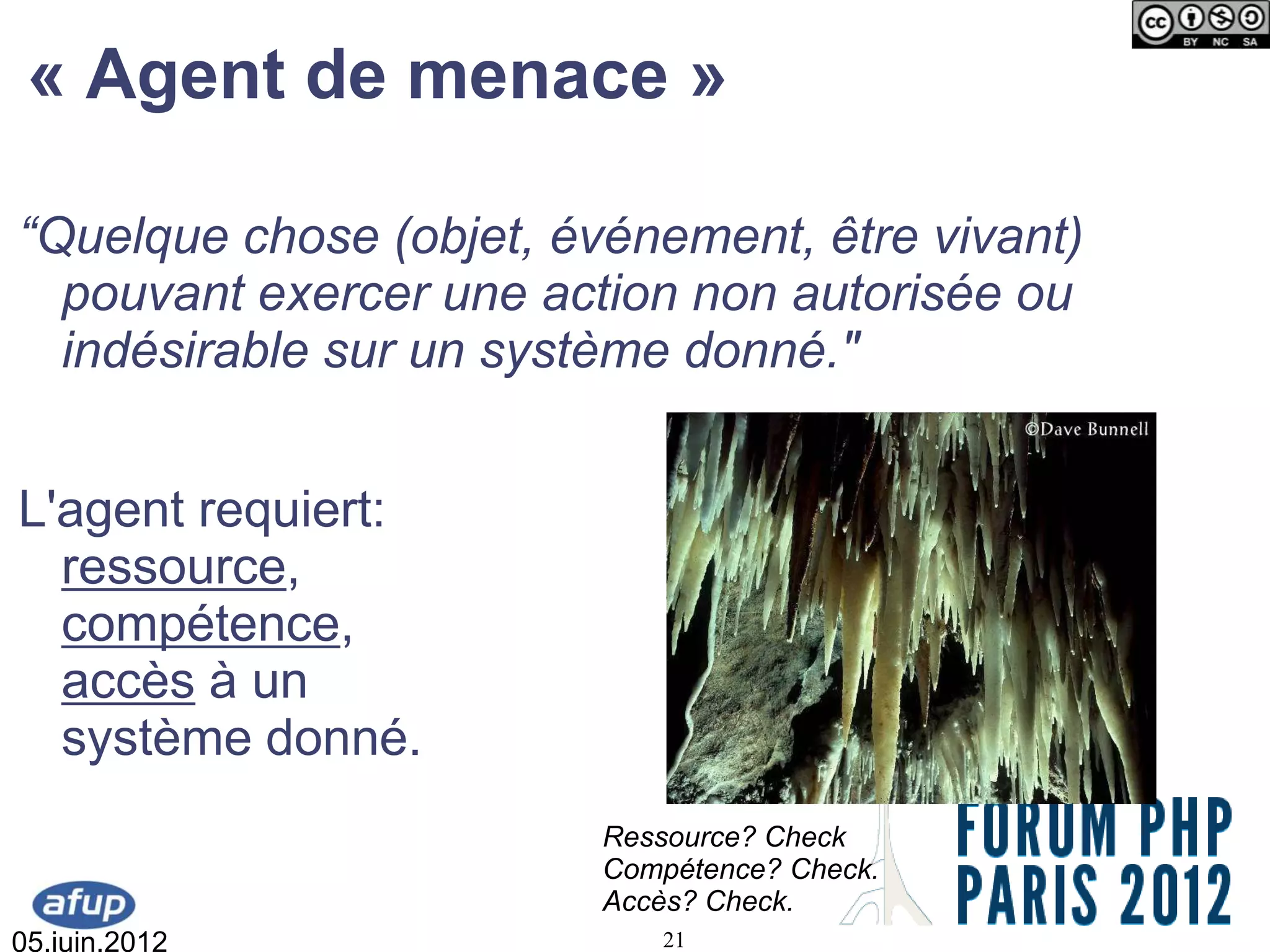 « Agent de menace »

“Quelque chose (objet, événement, être vivant)
  pouvant exercer une action non autorisée ou
  indésirable sur un système donné."


L'agent requiert:
  ressource,
  compétence,
  accès à un
  système donné.
                         Ressource? Check
                         Compétence? Check.
                         Accès? Check.
05.juin.2012                21
 