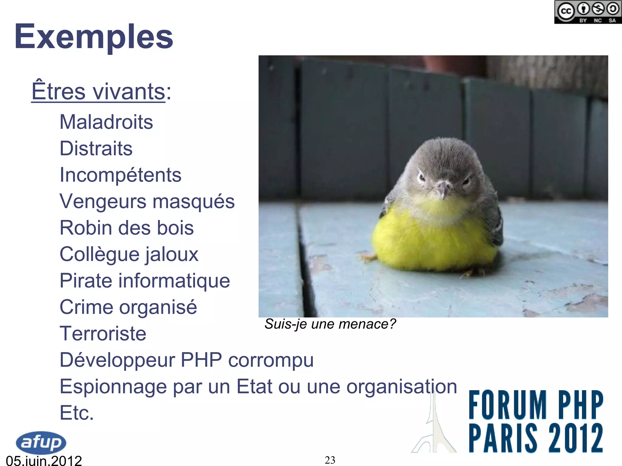 Exemples
   Êtres vivants:
        Maladroits
        Distraits
        Incompétents
        Vengeurs masqués
        Robin des bois
        Collègue jaloux
        Pirate informatique
        Crime organisé
                             Suis-je une menace?
        Terroriste
        Développeur PHP corrompu
        Espionnage par un Etat ou une organisation
        Etc.

05.juin.2012                       23
 