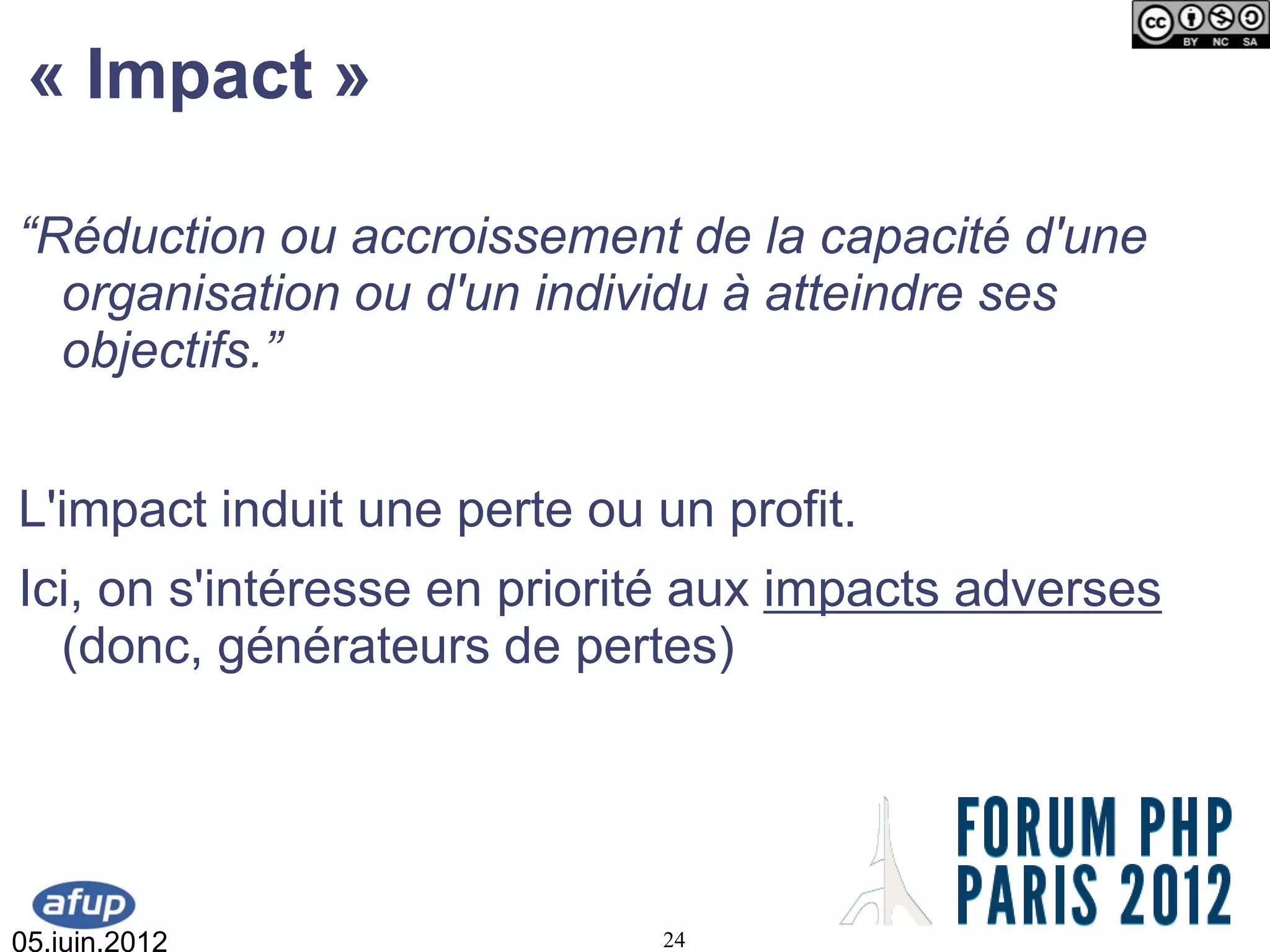 « Impact »

“Réduction ou accroissement de la capacité d'une
  organisation ou d'un individu à atteindre ses
  objectifs.”


L'impact induit une perte ou un profit.
Ici, on s'intéresse en priorité aux impacts adverses
  (donc, générateurs de pertes)




05.juin.2012                 24
 