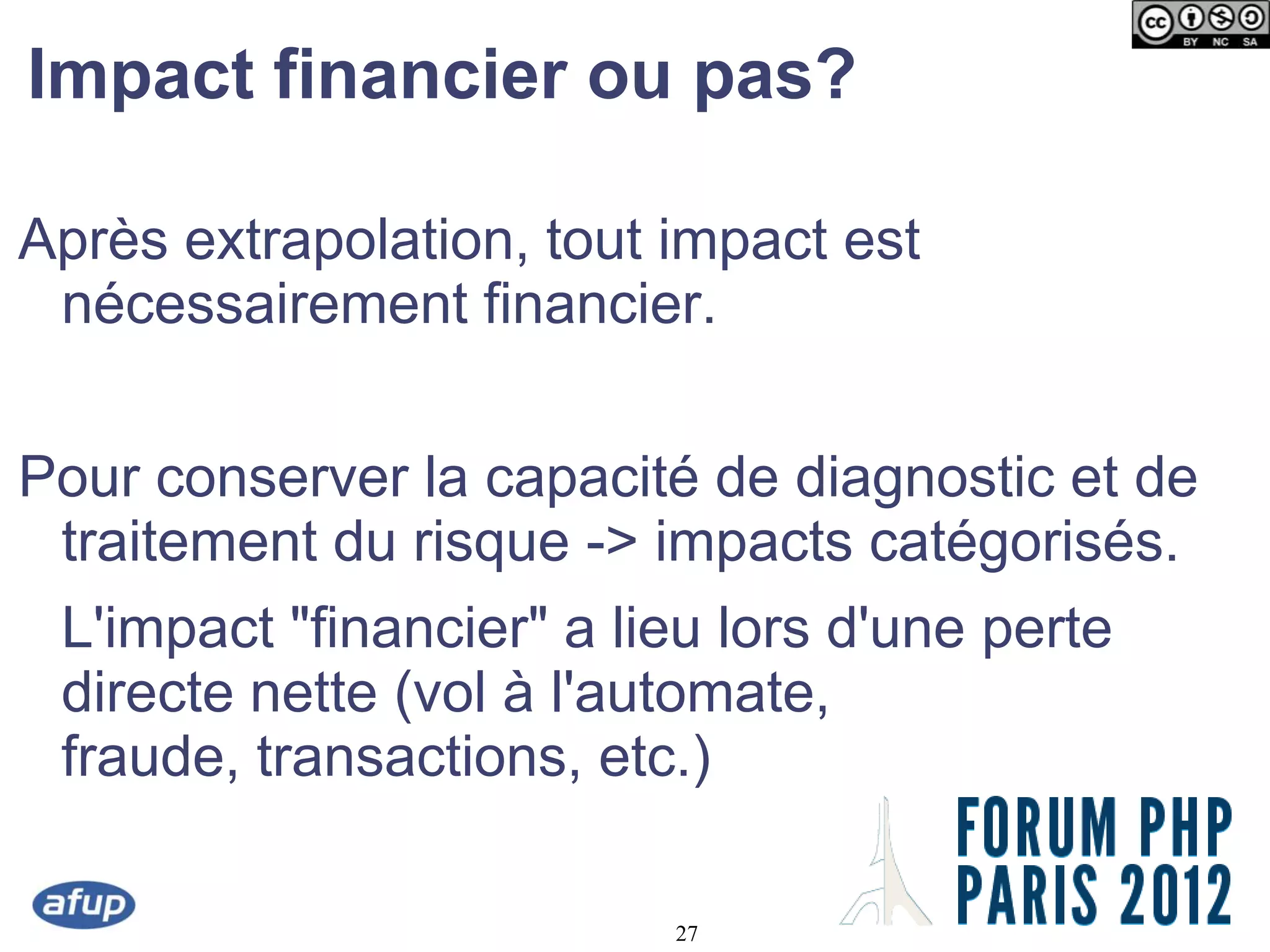 Impact financier ou pas?

Après extrapolation, tout impact est
 nécessairement financier.


Pour conserver la capacité de diagnostic et de
 traitement du risque -> impacts catégorisés.
 L'impact "financier" a lieu lors d'une perte
 directe nette (vol à l'automate,
 fraude, transactions, etc.)

                          27
 