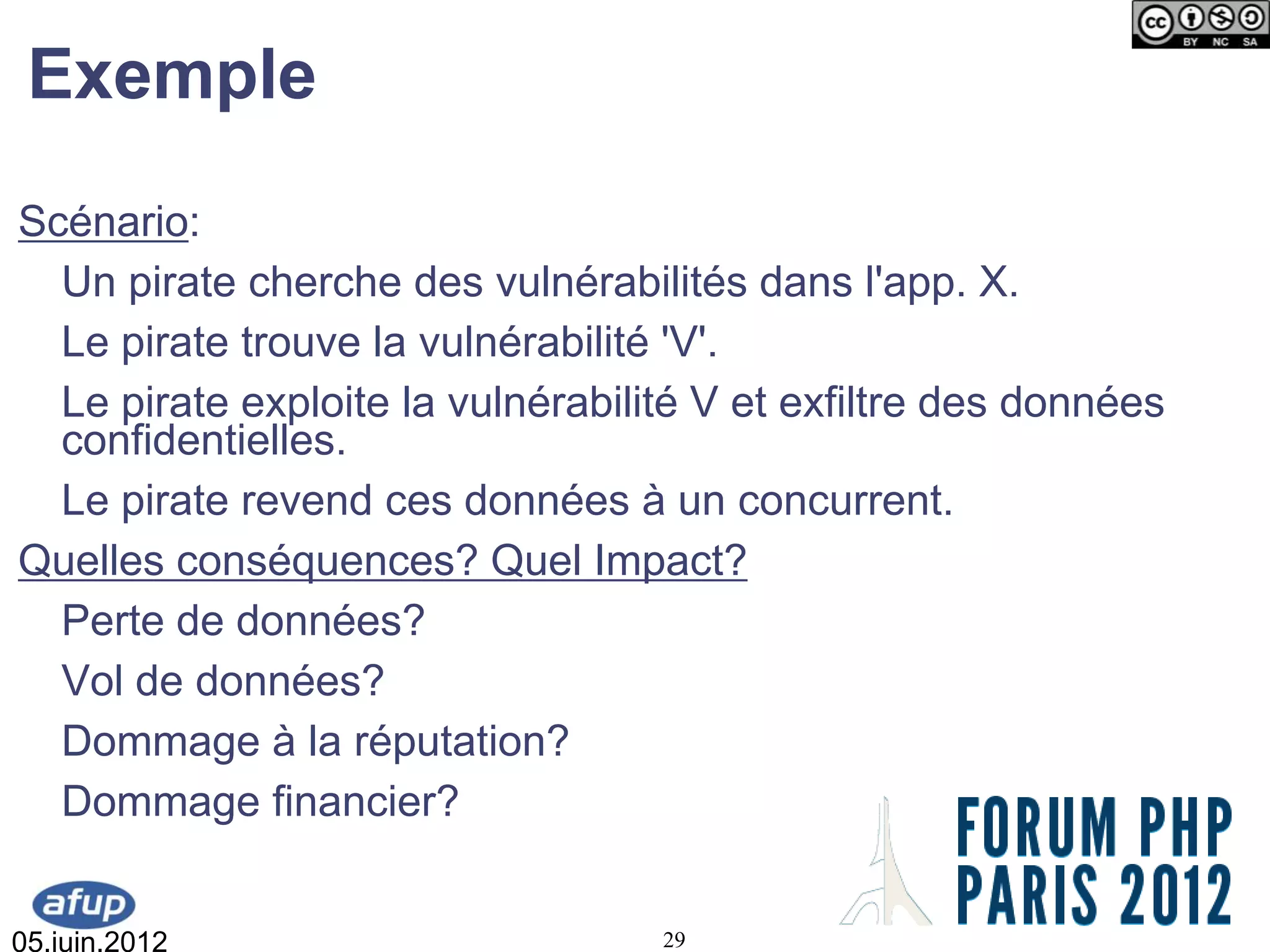 Exemple
Scénario:
  Un pirate cherche des vulnérabilités dans l'app. X.
  Le pirate trouve la vulnérabilité 'V'.
  Le pirate exploite la vulnérabilité V et exfiltre des données
  confidentielles.
  Le pirate revend ces données à un concurrent.
Quelles conséquences? Quel Impact?
  Perte de données?
  Vol de données?
  Dommage à la réputation?
  Dommage financier?


05.juin.2012                       29
 