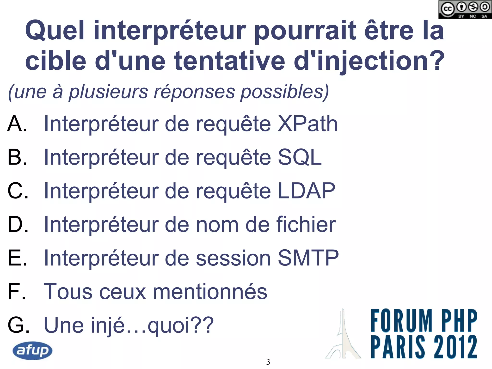Quel interpréteur pourrait être la
 cible d'une tentative d'injection?
(une à plusieurs réponses possibles)
A. Interpréteur de requête XPath
B. Interpréteur de requête SQL
C. Interpréteur de requête LDAP
D. Interpréteur de nom de fichier
E. Interpréteur de session SMTP
F. Tous ceux mentionnés
G. Une injé…quoi??
                            3
 