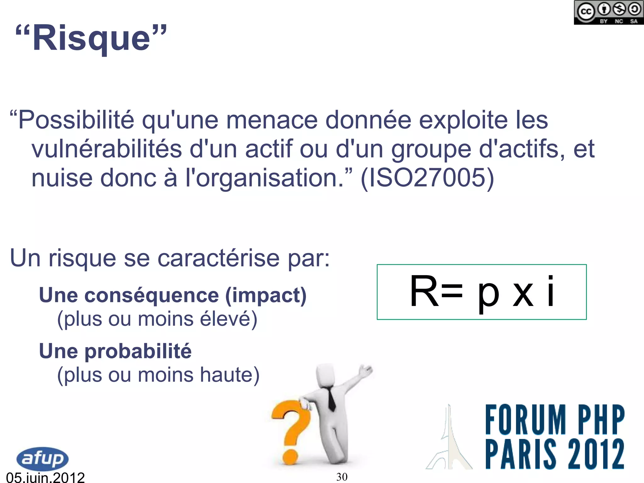 “Risque”

“Possibilité qu'une menace donnée exploite les
  vulnérabilités d'un actif ou d'un groupe d'actifs, et
  nuise donc à l'organisation.” (ISO27005)


Un risque se caractérise par:
    Une conséquence (impact)
     (plus ou moins élevé)
                                     R= p x i
    Une probabilité
     (plus ou moins haute)



05.juin.2012                    30
 