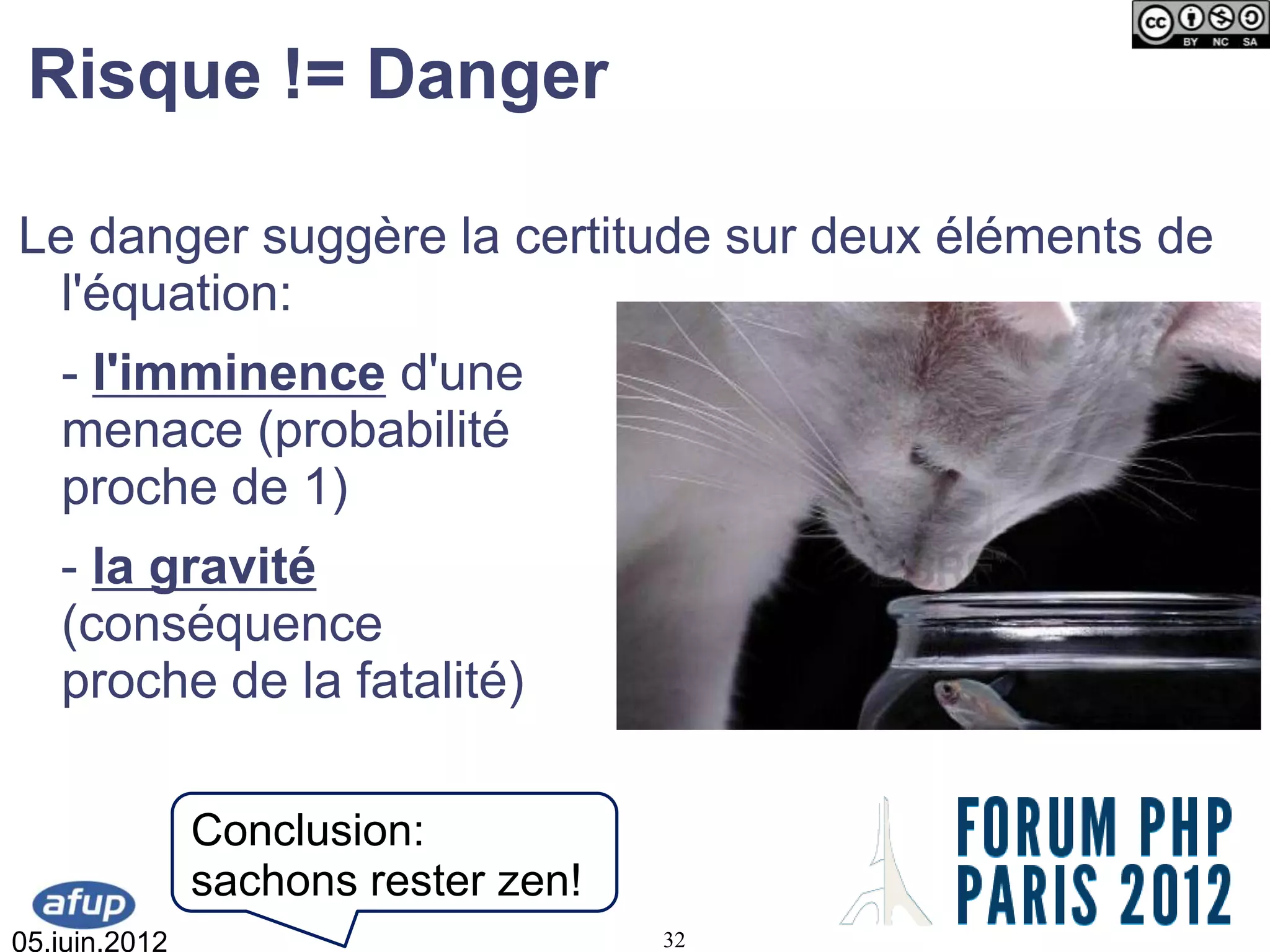 Risque != Danger

Le danger suggère la certitude sur deux éléments de
  l'équation:
   - l'imminence d'une
   menace (probabilité
   proche de 1)
   - la gravité
   (conséquence
   proche de la fatalité)

               Conclusion:
               sachons rester zen!
05.juin.2012                         32
 