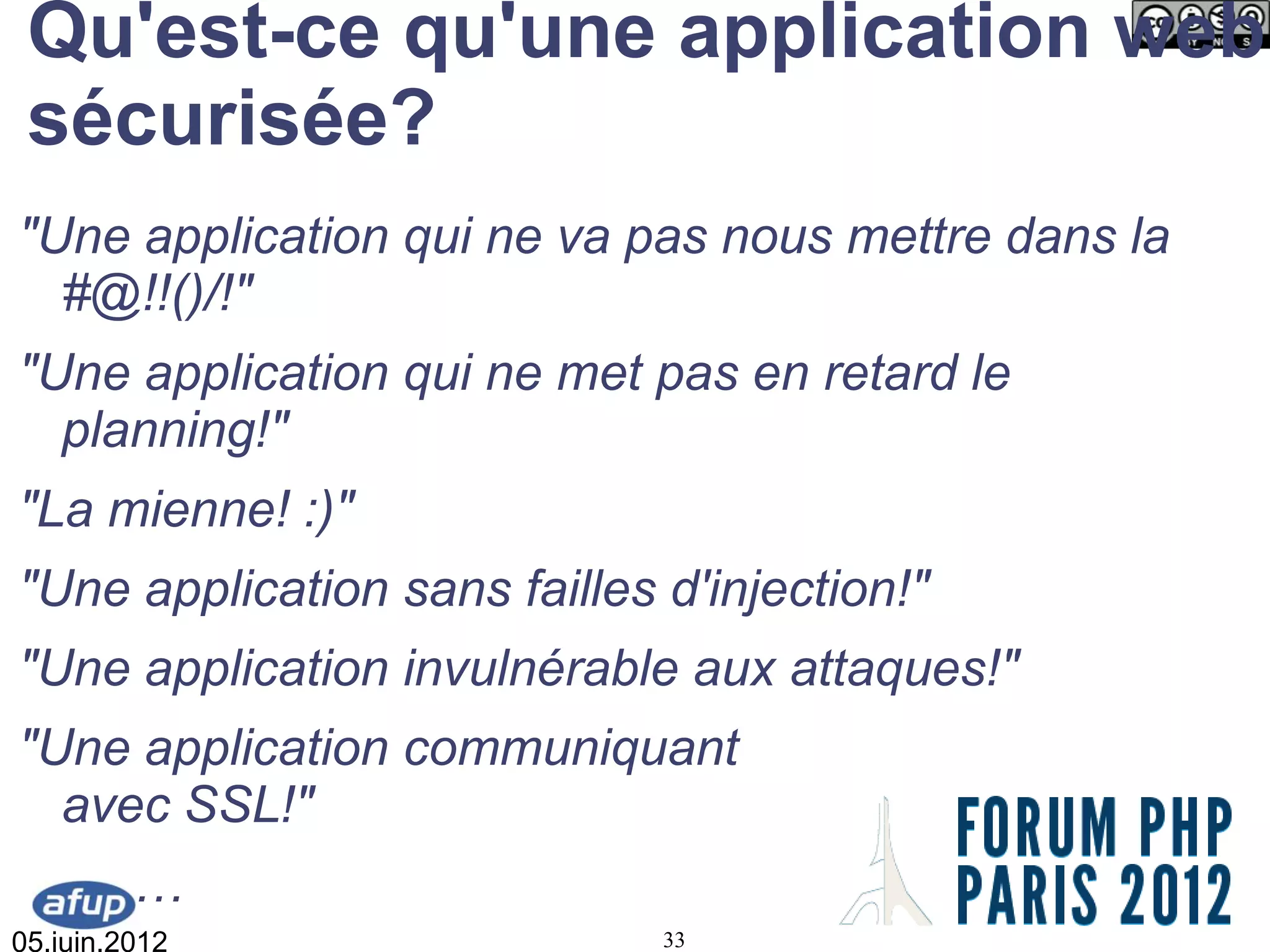 Qu'est-ce qu'une application web
 sécurisée?
"Une application qui ne va pas nous mettre dans la
  #@!!()/!"
"Une application qui ne met pas en retard le
  planning!"
"La mienne! :)"
"Une application sans failles d'injection!"
"Une application invulnérable aux attaques!"
"Une application communiquant
  avec SSL!"
         …
05.juin.2012                  33
 