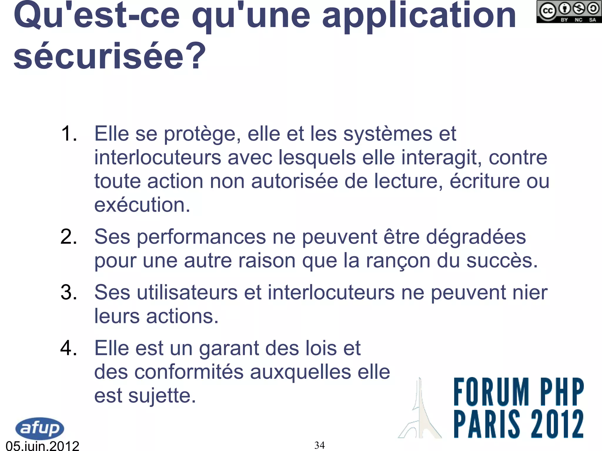 Qu'est-ce qu'une application
 sécurisée?
        1. Elle se protège, elle et les systèmes et
           interlocuteurs avec lesquels elle interagit, contre
           toute action non autorisée de lecture, écriture ou
           exécution.
        2. Ses performances ne peuvent être dégradées
           pour une autre raison que la rançon du succès.
        3. Ses utilisateurs et interlocuteurs ne peuvent nier
           leurs actions.
        4. Elle est un garant des lois et
           des conformités auxquelles elle
           est sujette.

05.juin.2012                        34
 