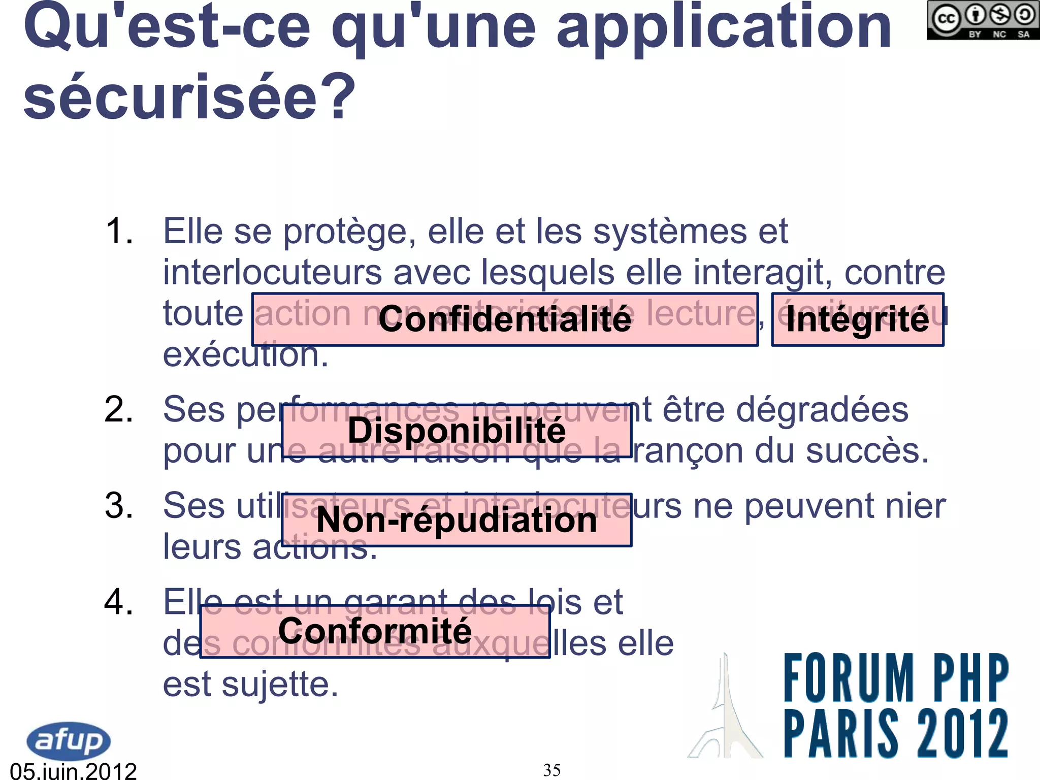 Qu'est-ce qu'une application
 sécurisée?
        1. Elle se protège, elle et les systèmes et
           interlocuteurs avec lesquels elle interagit, contre
           toute action non autorisée de lecture, écriture ou
                         Confidentialité           Intégrité
           exécution.
        2. Ses performances ne peuvent être dégradées
                     Disponibilité
           pour une autre raison que la rançon du succès.
        3. Ses utilisateurs et interlocuteurs ne peuvent nier
                     Non-répudiation
           leurs actions.
        4. Elle est un garant des lois et
                  Conformité
           des conformités auxquelles elle
           est sujette.

05.juin.2012                        35
 