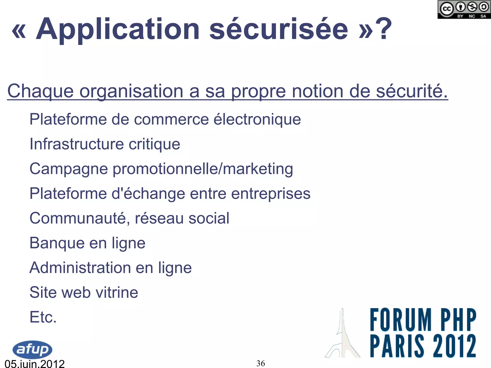 « Application sécurisée »?
Chaque organisation a sa propre notion de sécurité.
    Plateforme de commerce électronique
    Infrastructure critique
    Campagne promotionnelle/marketing
    Plateforme d'échange entre entreprises
    Communauté, réseau social
    Banque en ligne
    Administration en ligne
    Site web vitrine
    Etc.

05.juin.2012                      36
 
