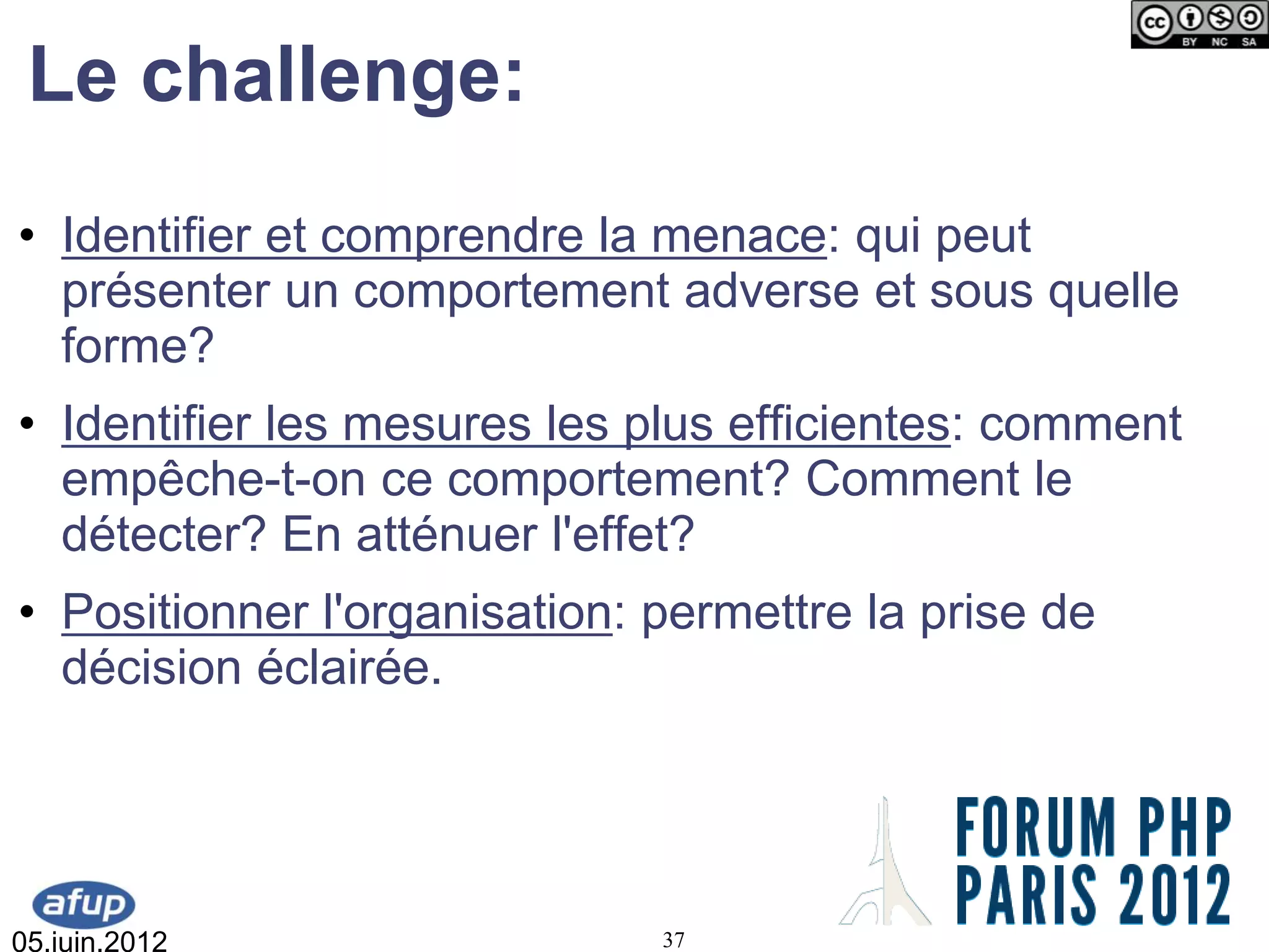 Le challenge:
• Identifier et comprendre la menace: qui peut
  présenter un comportement adverse et sous quelle
  forme?
• Identifier les mesures les plus efficientes: comment
  empêche-t-on ce comportement? Comment le
  détecter? En atténuer l'effet?
• Positionner l'organisation: permettre la prise de
  décision éclairée.




05.juin.2012                  37
 