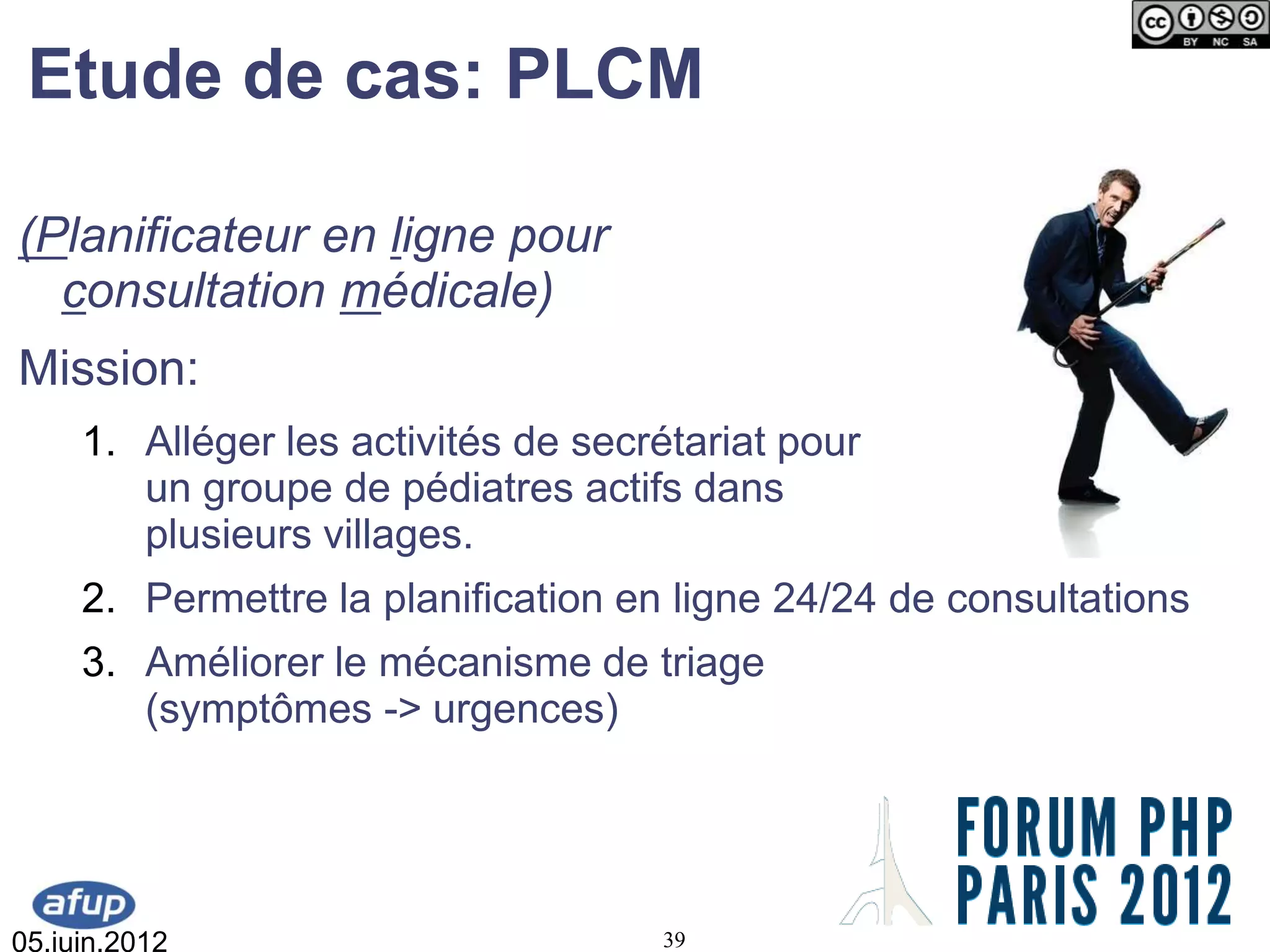 Etude de cas: PLCM

(Planificateur en ligne pour
  consultation médicale)
Mission:
     1. Alléger les activités de secrétariat pour
        un groupe de pédiatres actifs dans
        plusieurs villages.
     2. Permettre la planification en ligne 24/24 de consultations
     3. Améliorer le mécanisme de triage
        (symptômes -> urgences)




05.juin.2012                         39
 