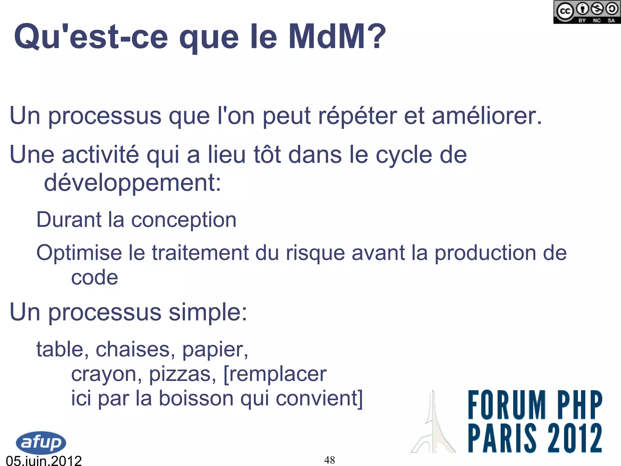 Qu'est-ce que le MdM?

Un processus que l'on peut répéter et améliorer.
Une activité qui a lieu tôt dans le cycle de
  développement:
    Durant la conception
    Optimise le traitement du risque avant la production de
       code
Un processus simple:
    table, chaises, papier,
        crayon, pizzas, [remplacer
        ici par la boisson qui convient]

05.juin.2012                       48
 