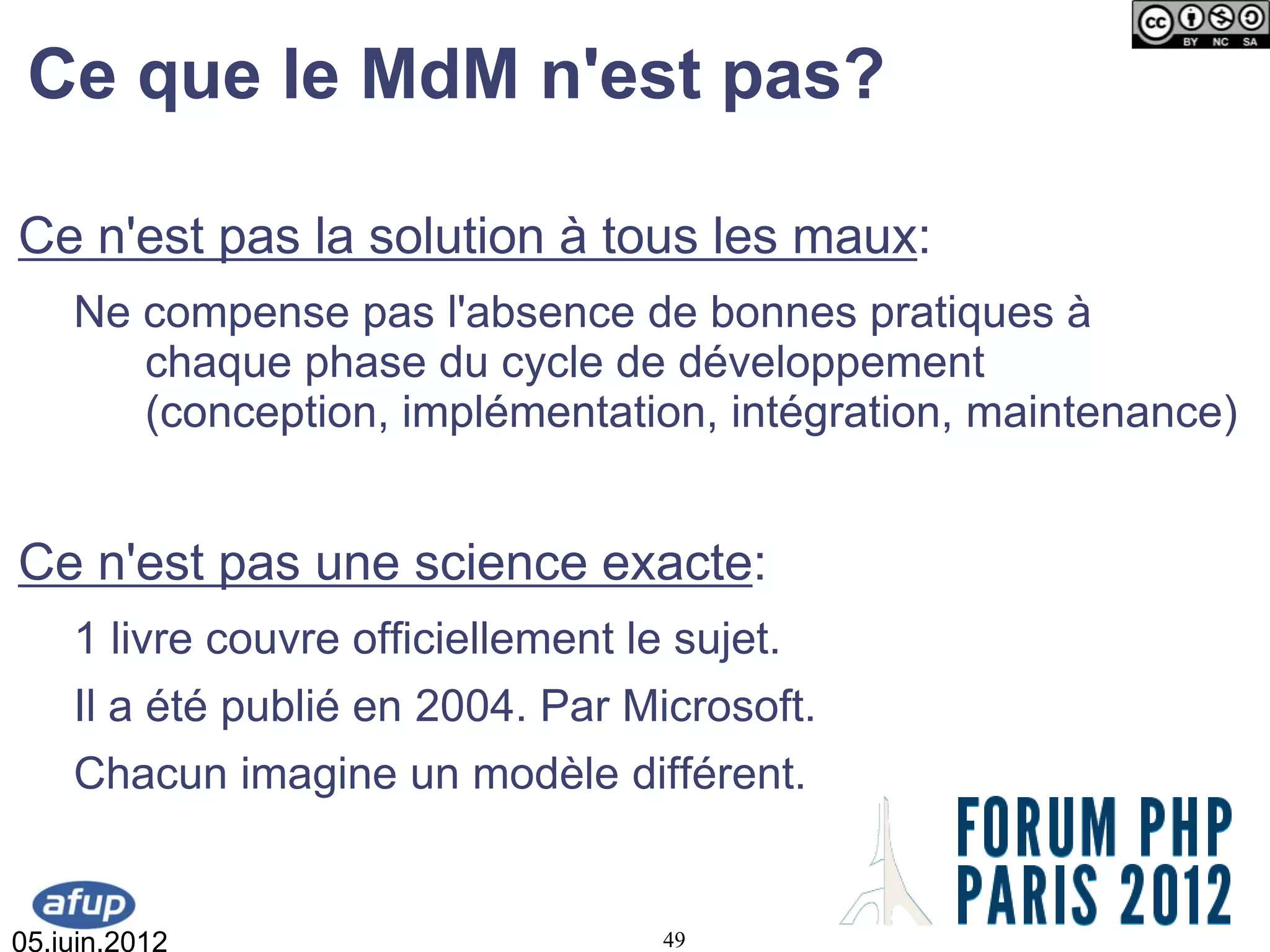 Ce que le MdM n'est pas?

Ce n'est pas la solution à tous les maux:
    Ne compense pas l'absence de bonnes pratiques à
       chaque phase du cycle de développement
       (conception, implémentation, intégration, maintenance)


Ce n'est pas une science exacte:
    1 livre couvre officiellement le sujet.
    Il a été publié en 2004. Par Microsoft.
    Chacun imagine un modèle différent.


05.juin.2012                        49
 
