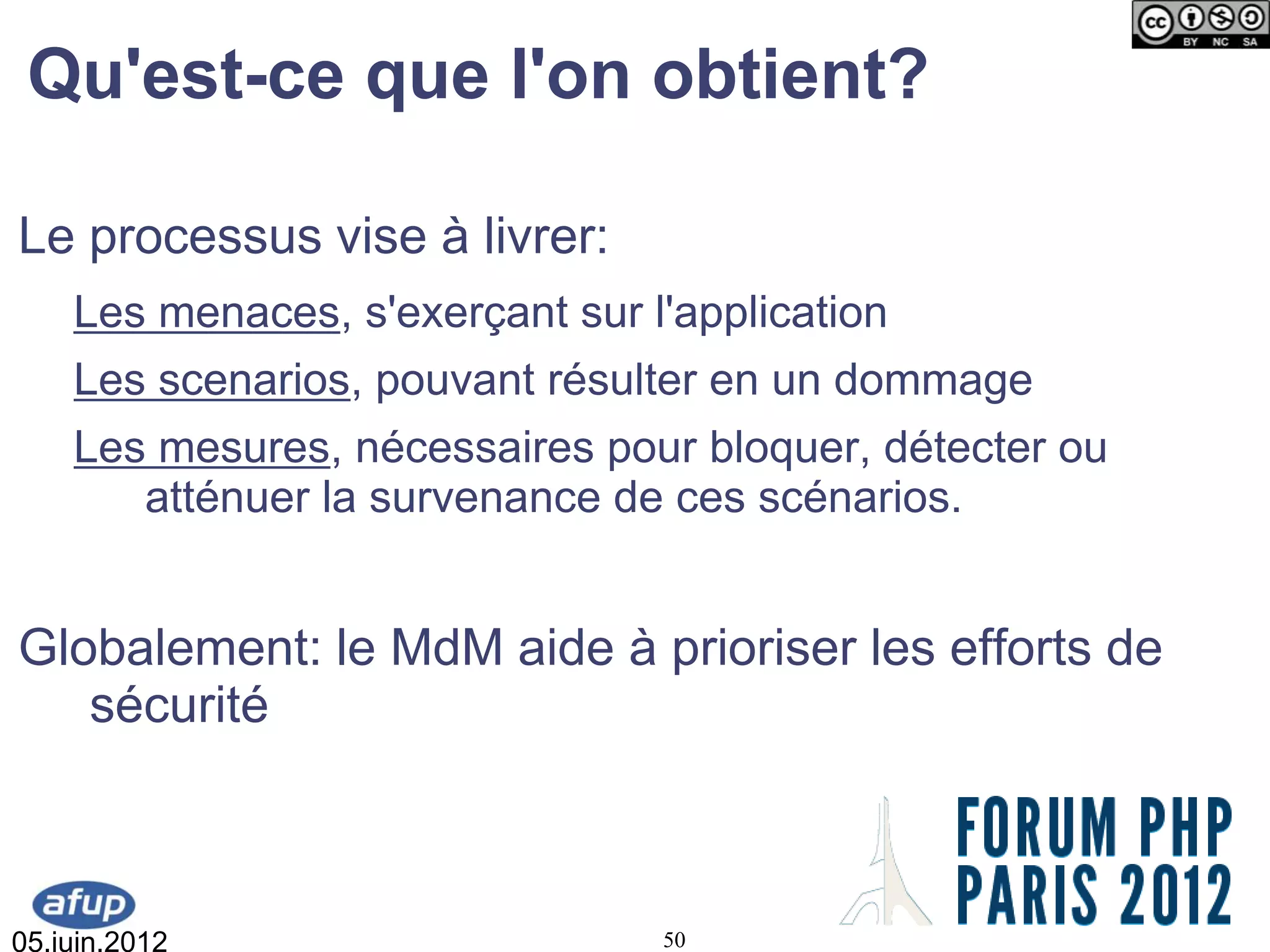 Qu'est-ce que l'on obtient?

Le processus vise à livrer:
    Les menaces, s'exerçant sur l'application
    Les scenarios, pouvant résulter en un dommage
    Les mesures, nécessaires pour bloquer, détecter ou
       atténuer la survenance de ces scénarios.


Globalement: le MdM aide à prioriser les efforts de
   sécurité



05.juin.2012                     50
 