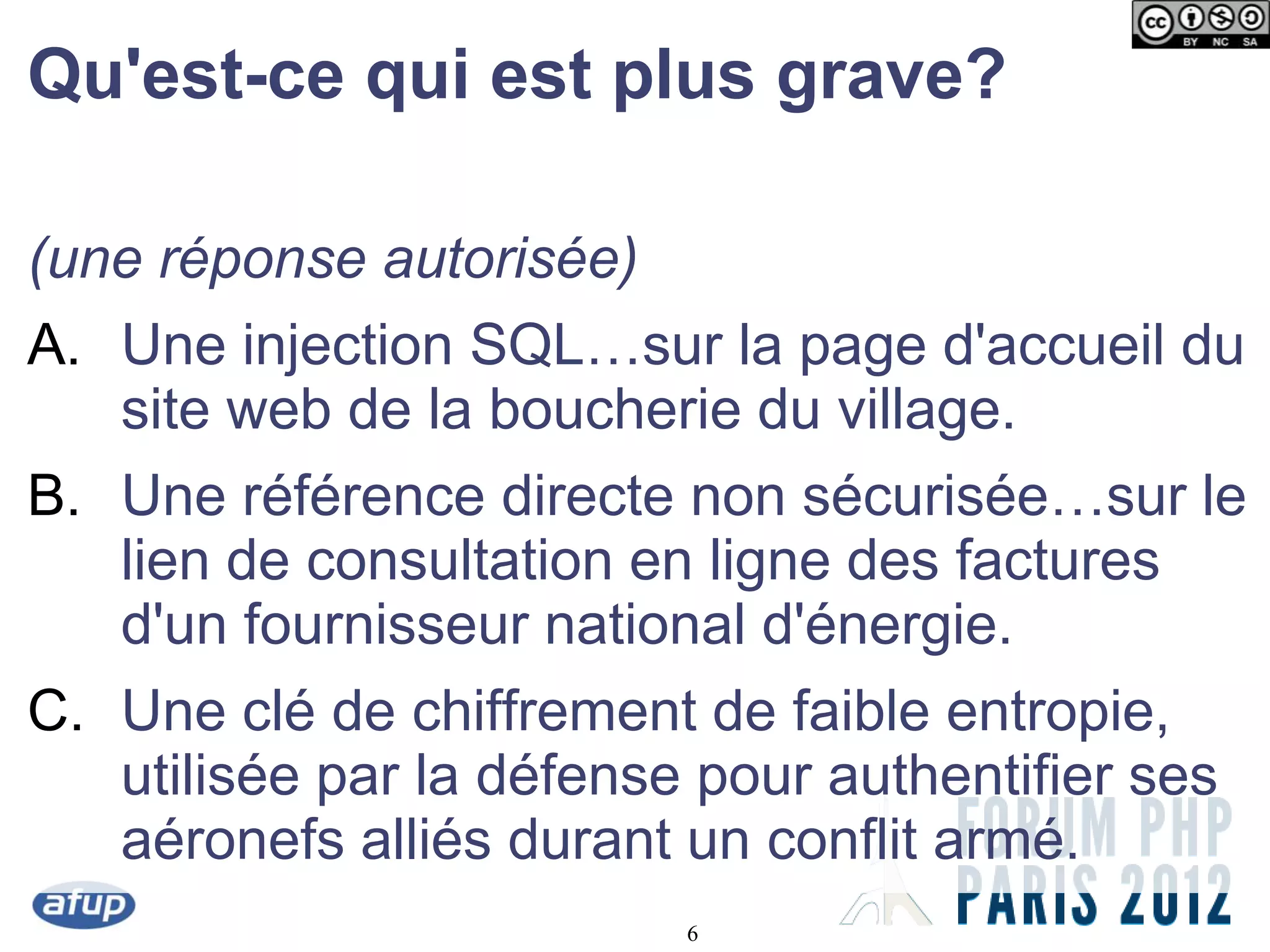 Qu'est-ce qui est plus grave?

(une réponse autorisée)
A. Une injection SQL…sur la page d'accueil du
   site web de la boucherie du village.
B. Une référence directe non sécurisée…sur le
   lien de consultation en ligne des factures
   d'un fournisseur national d'énergie.
C. Une clé de chiffrement de faible entropie,
   utilisée par la défense pour authentifier ses
   aéronefs alliés durant un conflit armé.
                          6
 