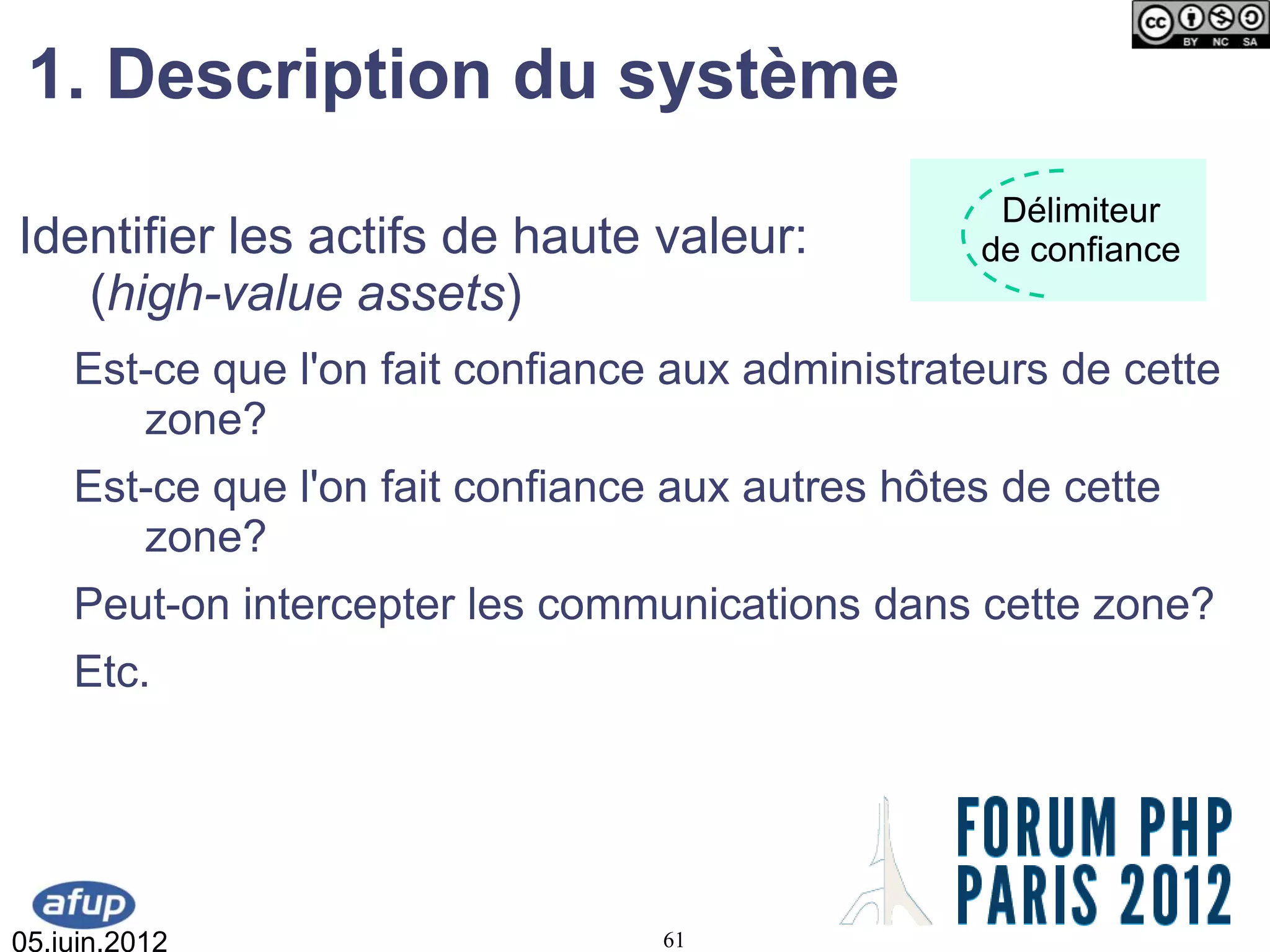 1. Description du système
                                                   Délimiteur
Identifier les actifs de haute valeur:            de confiance
   (high-value assets)
    Est-ce que l'on fait confiance aux administrateurs de cette
       zone?
    Est-ce que l'on fait confiance aux autres hôtes de cette
       zone?
    Peut-on intercepter les communications dans cette zone?
    Etc.




05.juin.2012                      61
 