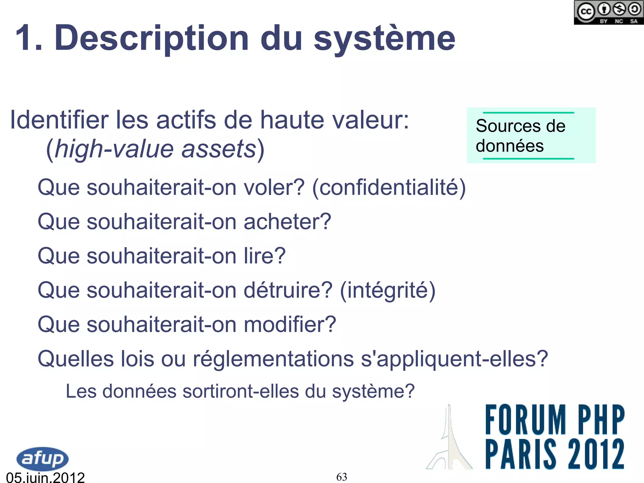 1. Description du système

Identifier les actifs de haute valeur:             Sources de
   (high-value assets)                             données

    Que souhaiterait-on voler? (confidentialité)
    Que souhaiterait-on acheter?
    Que souhaiterait-on lire?
    Que souhaiterait-on détruire? (intégrité)
    Que souhaiterait-on modifier?
    Quelles lois ou réglementations s'appliquent-elles?
         Les données sortiront-elles du système?



05.juin.2012                           63
 