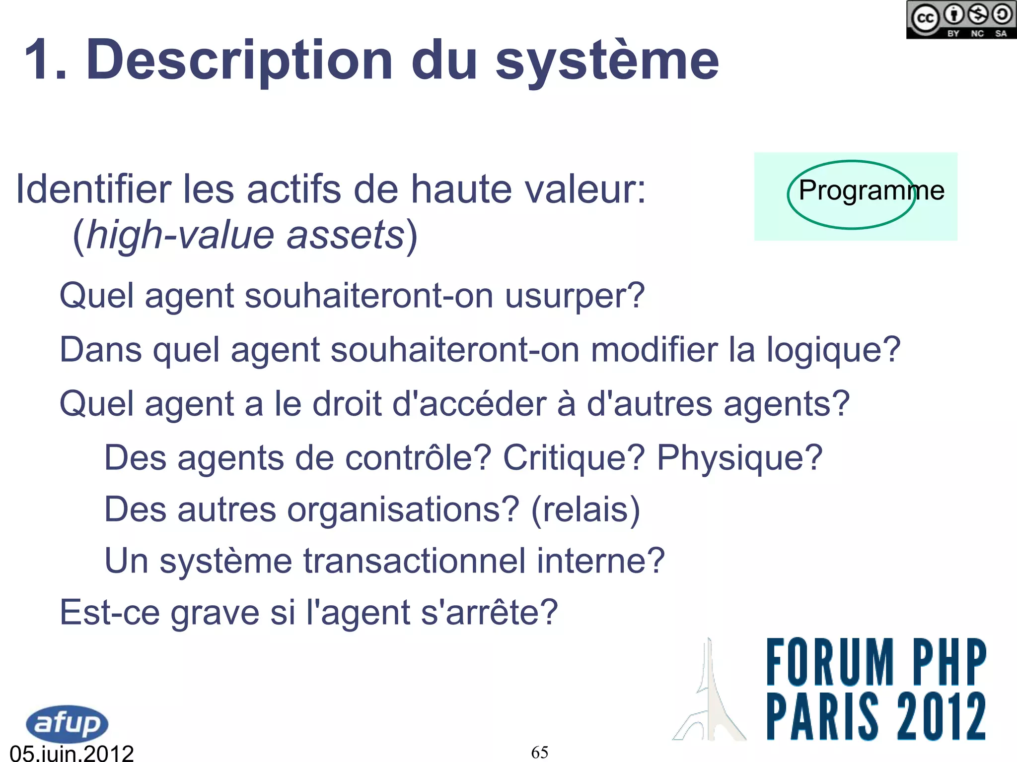 1. Description du système

Identifier les actifs de haute valeur:            Programme
   (high-value assets)
    Quel agent souhaiteront-on usurper?
    Dans quel agent souhaiteront-on modifier la logique?
    Quel agent a le droit d'accéder à d'autres agents?
      Des agents de contrôle? Critique? Physique?
      Des autres organisations? (relais)
      Un système transactionnel interne?
    Est-ce grave si l'agent s'arrête?


05.juin.2012                     65
 