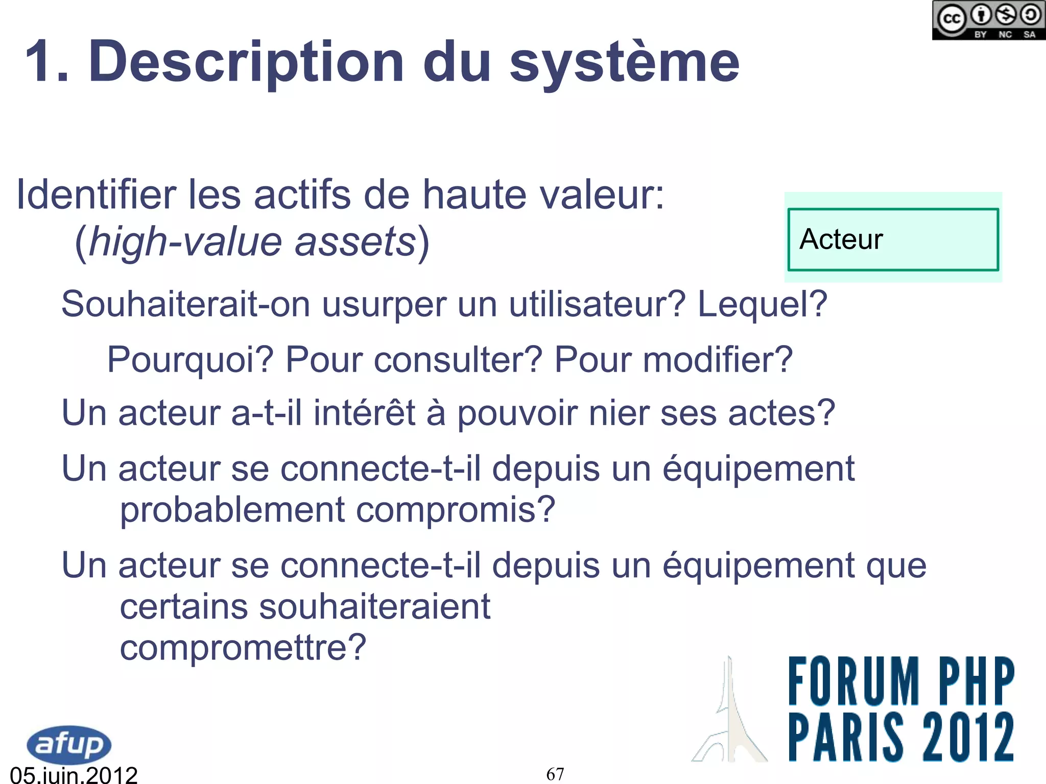 1. Description du système

Identifier les actifs de haute valeur:
   (high-value assets)                             Acteur

    Souhaiterait-on usurper un utilisateur? Lequel?
      Pourquoi? Pour consulter? Pour modifier?
    Un acteur a-t-il intérêt à pouvoir nier ses actes?
    Un acteur se connecte-t-il depuis un équipement
       probablement compromis?
    Un acteur se connecte-t-il depuis un équipement que
       certains souhaiteraient
       compromettre?


05.juin.2012                       67
 