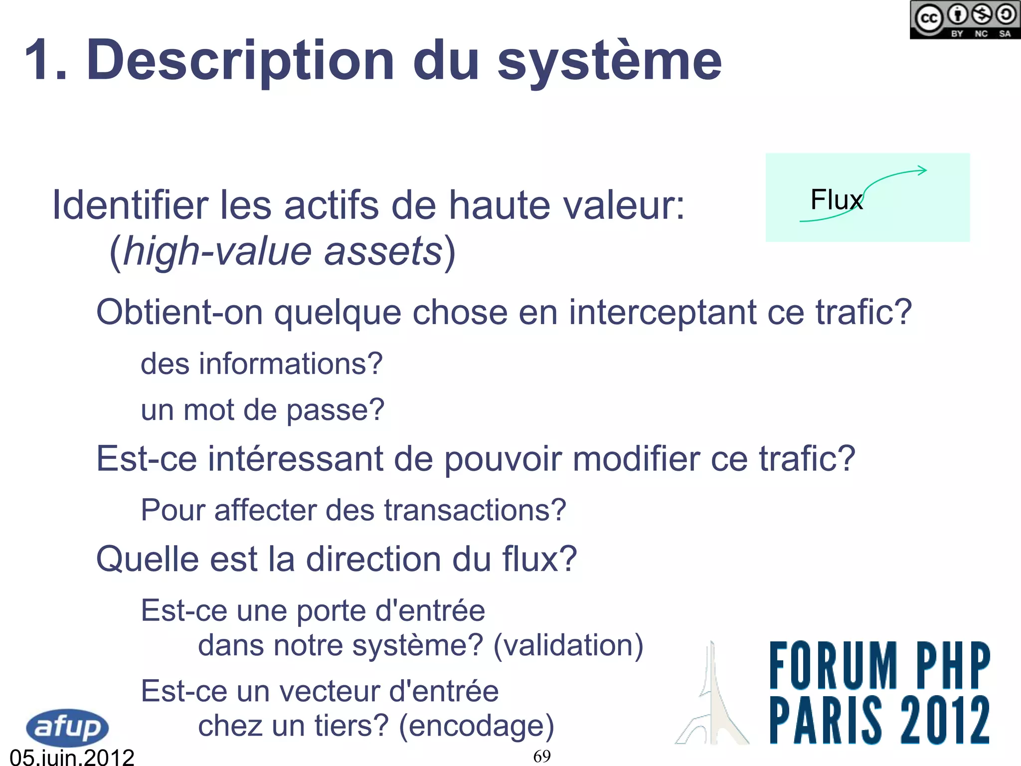 1. Description du système

   Identifier les actifs de haute valeur:             Flux
      (high-value assets)
        Obtient-on quelque chose en interceptant ce trafic?
               des informations?
               un mot de passe?
        Est-ce intéressant de pouvoir modifier ce trafic?
               Pour affecter des transactions?
        Quelle est la direction du flux?
               Est-ce une porte d'entrée
                   dans notre système? (validation)
               Est-ce un vecteur d'entrée
                   chez un tiers? (encodage)
05.juin.2012                               69
 
