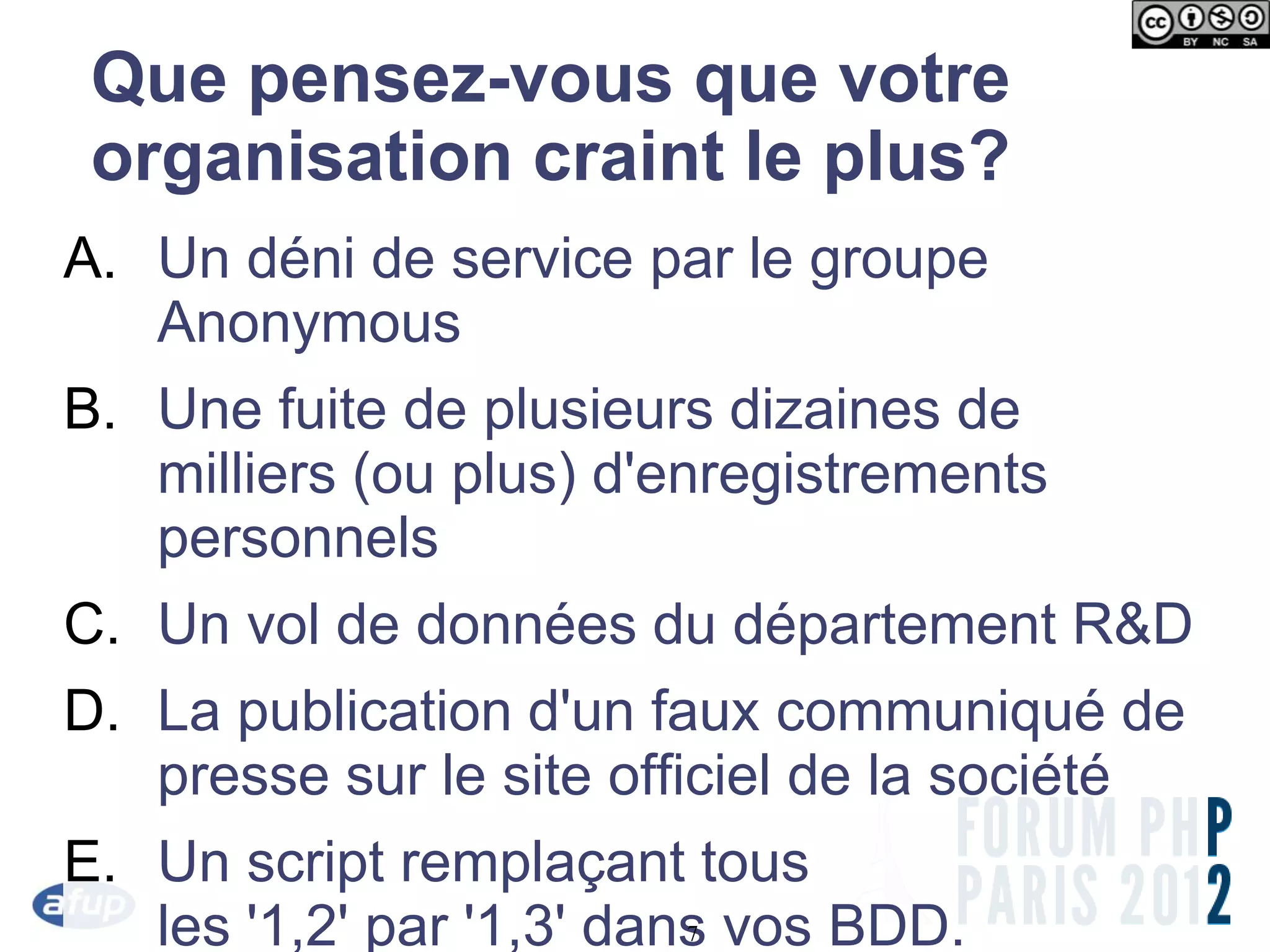 Que pensez-vous que votre
 organisation craint le plus?
A. Un déni de service par le groupe
   Anonymous
B. Une fuite de plusieurs dizaines de
   milliers (ou plus) d'enregistrements
   personnels
C. Un vol de données du département R&D
D. La publication d'un faux communiqué de
   presse sur le site officiel de la société
E. Un script remplaçant tous
   les '1,2' par '1,3' dans vos BDD.
                        7
 