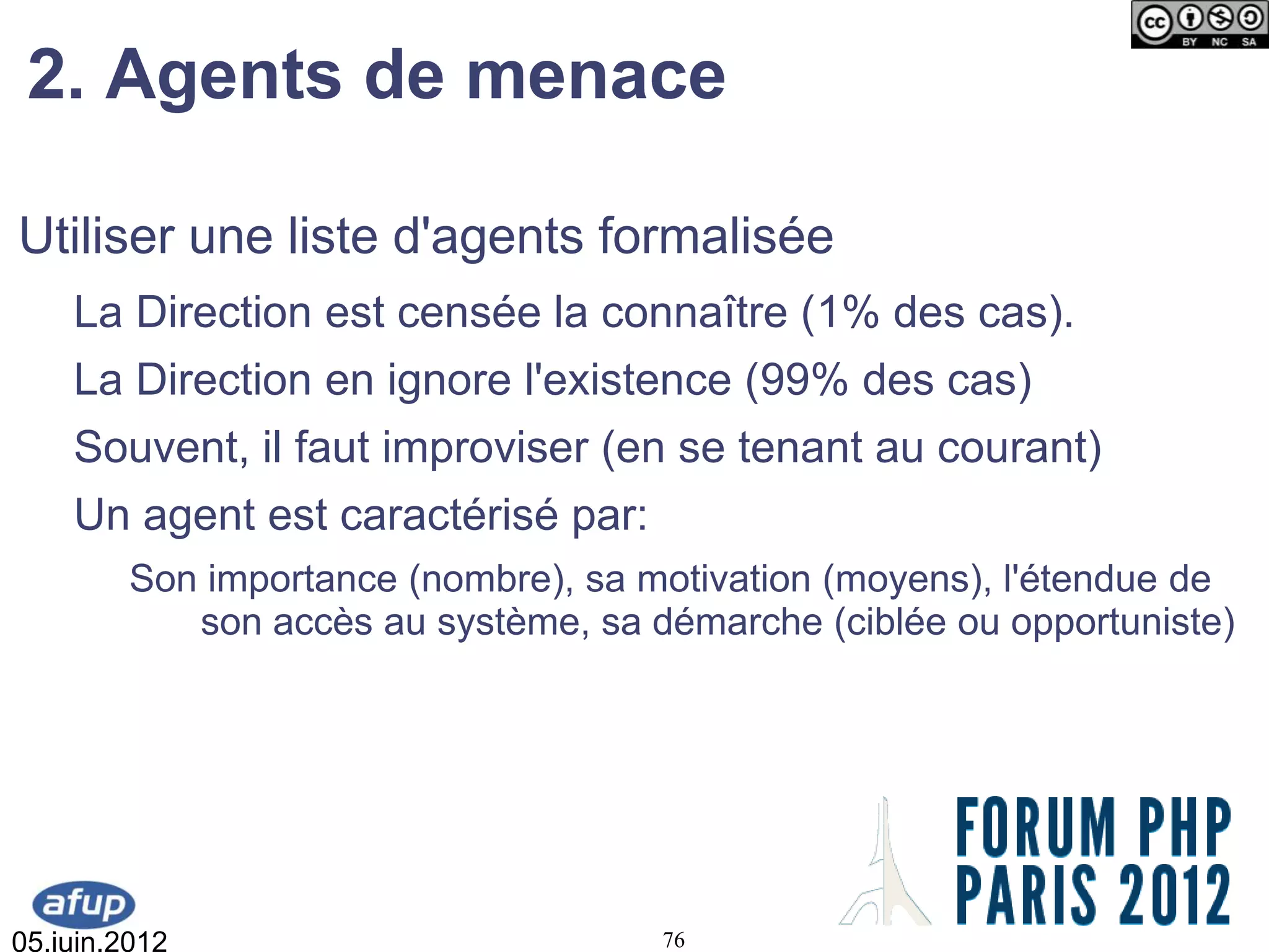 2. Agents de menace

Utiliser une liste d'agents formalisée
    La Direction est censée la connaître (1% des cas).
    La Direction en ignore l'existence (99% des cas)
    Souvent, il faut improviser (en se tenant au courant)
    Un agent est caractérisé par:
         Son importance (nombre), sa motivation (moyens), l'étendue de
            son accès au système, sa démarche (ciblée ou opportuniste)




05.juin.2012                          76
 