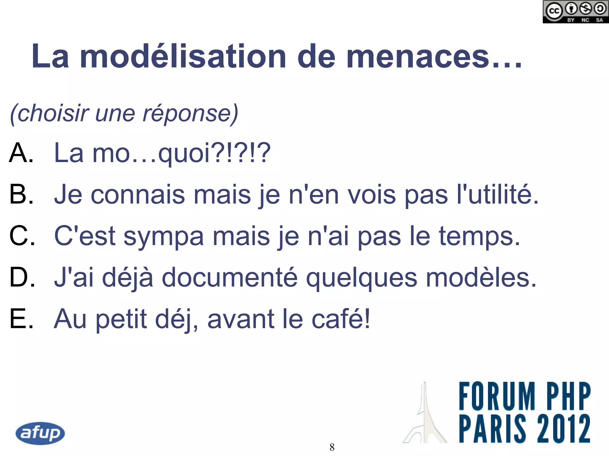 La modélisation de menaces…
(choisir une réponse)
A. La mo…quoi?!?!?
B. Je connais mais je n'en vois pas l'utilité.
C. C'est sympa mais je n'ai pas le temps.
D. J'ai déjà documenté quelques modèles.
E. Au petit déj, avant le café!



                           8
 