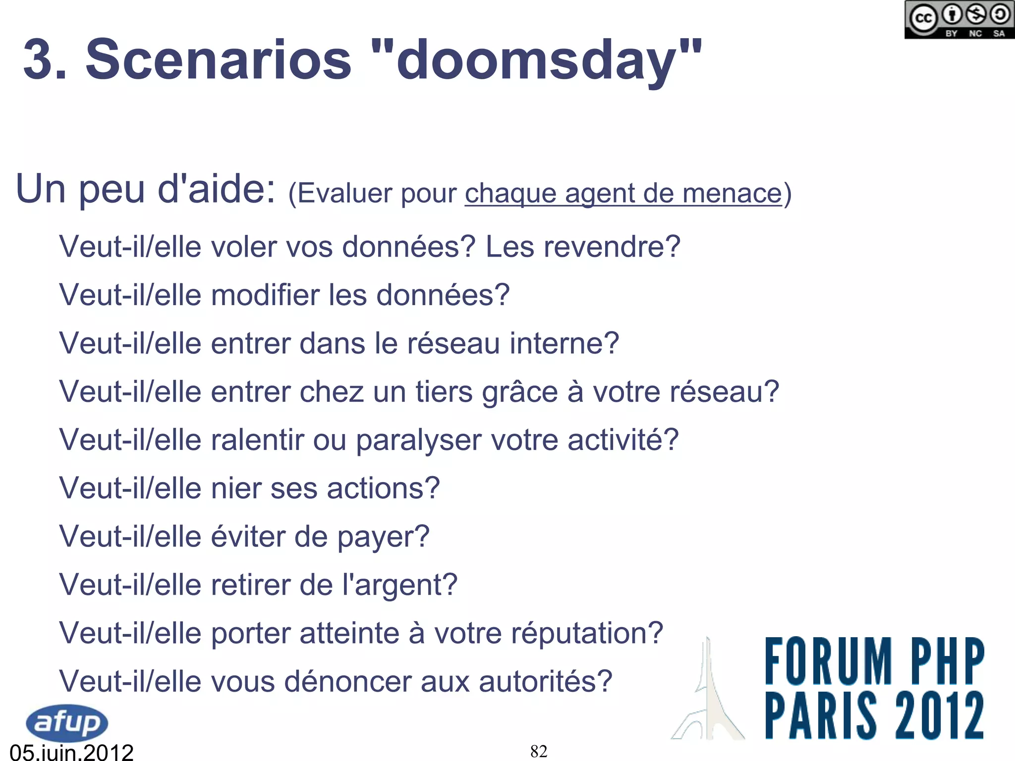 3. Scenarios "doomsday"

Un peu d'aide: (Evaluer pour chaque agent de menace)
    Veut-il/elle voler vos données? Les revendre?
    Veut-il/elle modifier les données?
    Veut-il/elle entrer dans le réseau interne?
    Veut-il/elle entrer chez un tiers grâce à votre réseau?
    Veut-il/elle ralentir ou paralyser votre activité?
    Veut-il/elle nier ses actions?
    Veut-il/elle éviter de payer?
    Veut-il/elle retirer de l'argent?
    Veut-il/elle porter atteinte à votre réputation?
    Veut-il/elle vous dénoncer aux autorités?

05.juin.2012                             82
 