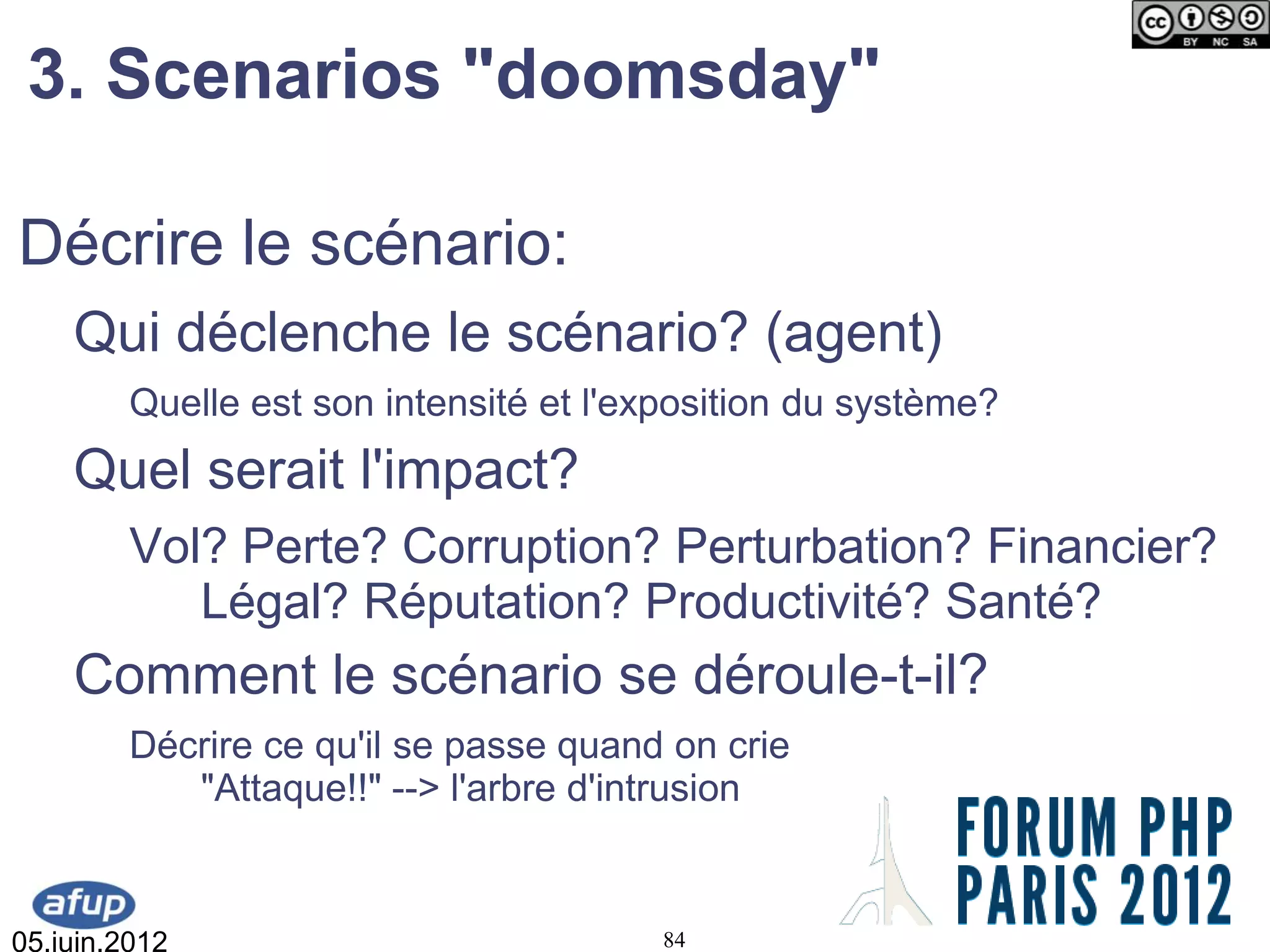 3. Scenarios "doomsday"

Décrire le scénario:
    Qui déclenche le scénario? (agent)
         Quelle est son intensité et l'exposition du système?
    Quel serait l'impact?
         Vol? Perte? Corruption? Perturbation? Financier?
            Légal? Réputation? Productivité? Santé?
    Comment le scénario se déroule-t-il?
         Décrire ce qu'il se passe quand on crie
            "Attaque!!" --> l'arbre d'intrusion


05.juin.2012                            84
 