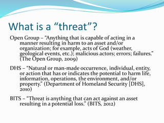 What is a “threat”?
Open Group – “Anything that is capable of acting in a
manner resulting in harm to an asset and/or
orga...