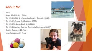 About Me
• Mom
• Young Adult Mystery Writer
• Certified in Risk & Information Security Controls (CRISC)
• Certified Software Test Engineer (CSTE)
• Certified Six Sigma Black Belt (CSSBB)
• Certified Associate Business Continuity Professional (ABCP)
• Quality Assurance 20+ Years
• Lean Management 5 Years
 