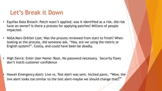 Let’s Break it Down
• Equifax Data Breach: Patch wasn’t applied, was it identified as a risk, did risk
have an owner? Is there a process for applying patches? Millions of people
impacted.
• NASA Mars Orbiter Lost: Was the process reviewed from start to finish? When
looking at the process, did someone ask, “Hey, are we using the metric or
English system?”. Costly, and could have been be deadly.
• High Sierra: Enter User Name: Root, No password necessary. Security flaws
don’t instill customer confidence
• Hawaii Emergency Alert: Live vs. Test Alert was sent. Incited panic. “Wow, the
live alert looks too similar to the test alert-maybe we should change that?”
 
