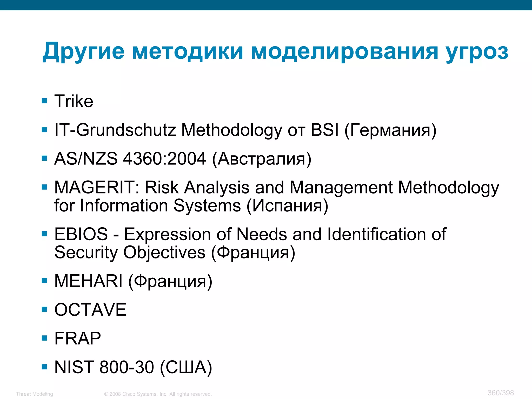 Другие методики моделирования угроз

          Trike
          IT-Grundschutz Methodology от BSI (Германия)
          AS/NZS 4360:2004 (Австралия)
          MAGERIT: Risk Analysis and Management Methodology
           for Information Systems (Испания)
          EBIOS - Expression of Needs and Identification of
           Security Objectives (Франция)
          MEHARI (Франция)
          OCTAVE
          FRAP
          NIST 800-30 (США)
Threat Modeling    © 2008 Cisco Systems, Inc. All rights reserved.   360/398
 