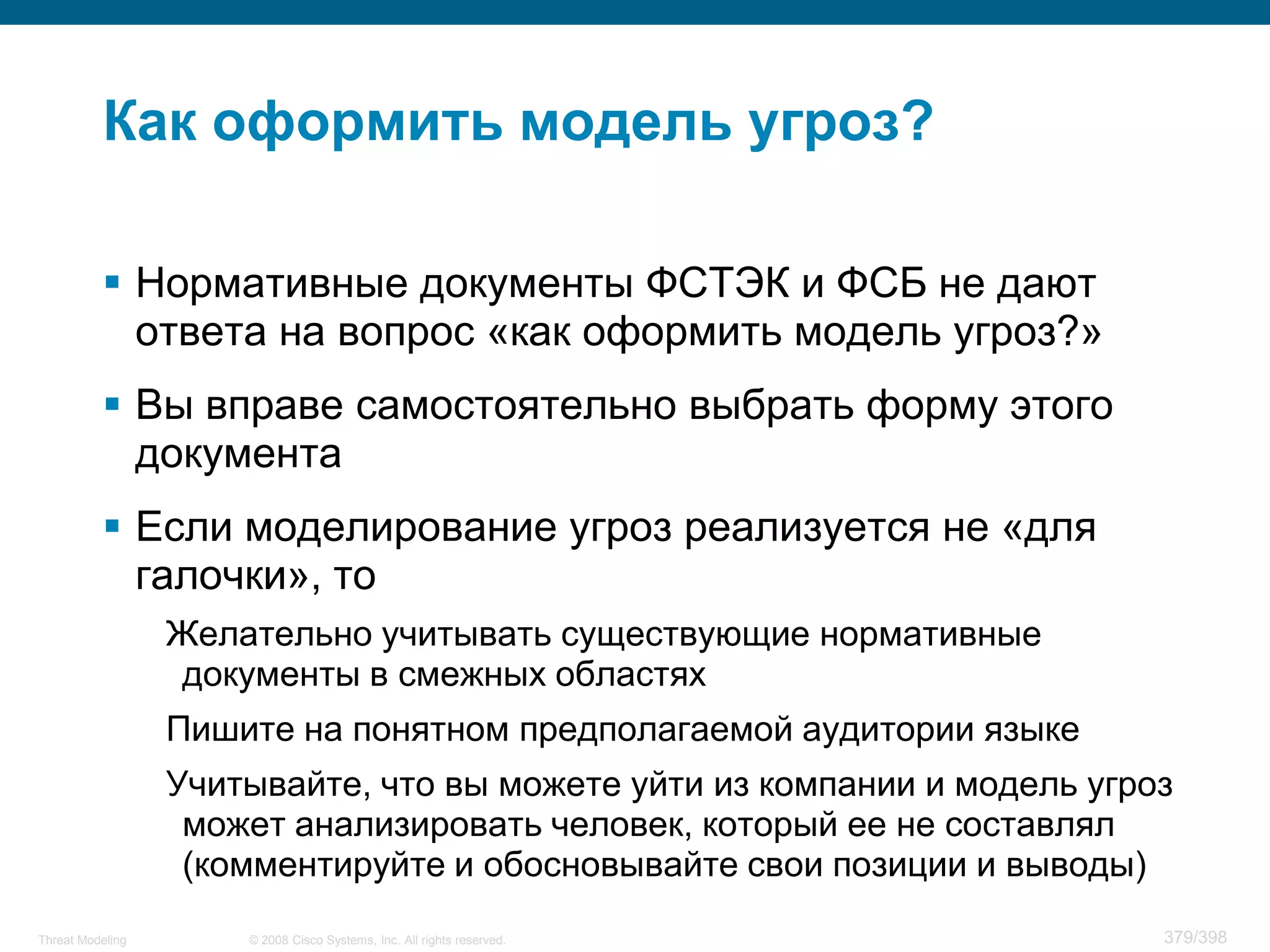 Как оформить модель угроз?

           Нормативные документы ФСТЭК и ФСБ не дают
            ответа на вопрос «как оформить модель угроз?»
           Вы вправе самостоятельно выбрать форму этого
            документа
           Если моделирование угроз реализуется не «для
            галочки», то
                  Желательно учитывать существующие нормативные
                  документы в смежных областях
                  Пишите на понятном предполагаемой аудитории языке
                  Учитывайте, что вы можете уйти из компании и модель угроз
                   может анализировать человек, который ее не составлял
                   (комментируйте и обосновывайте свои позиции и выводы)
Threat Modeling       © 2008 Cisco Systems, Inc. All rights reserved.     379/398
 