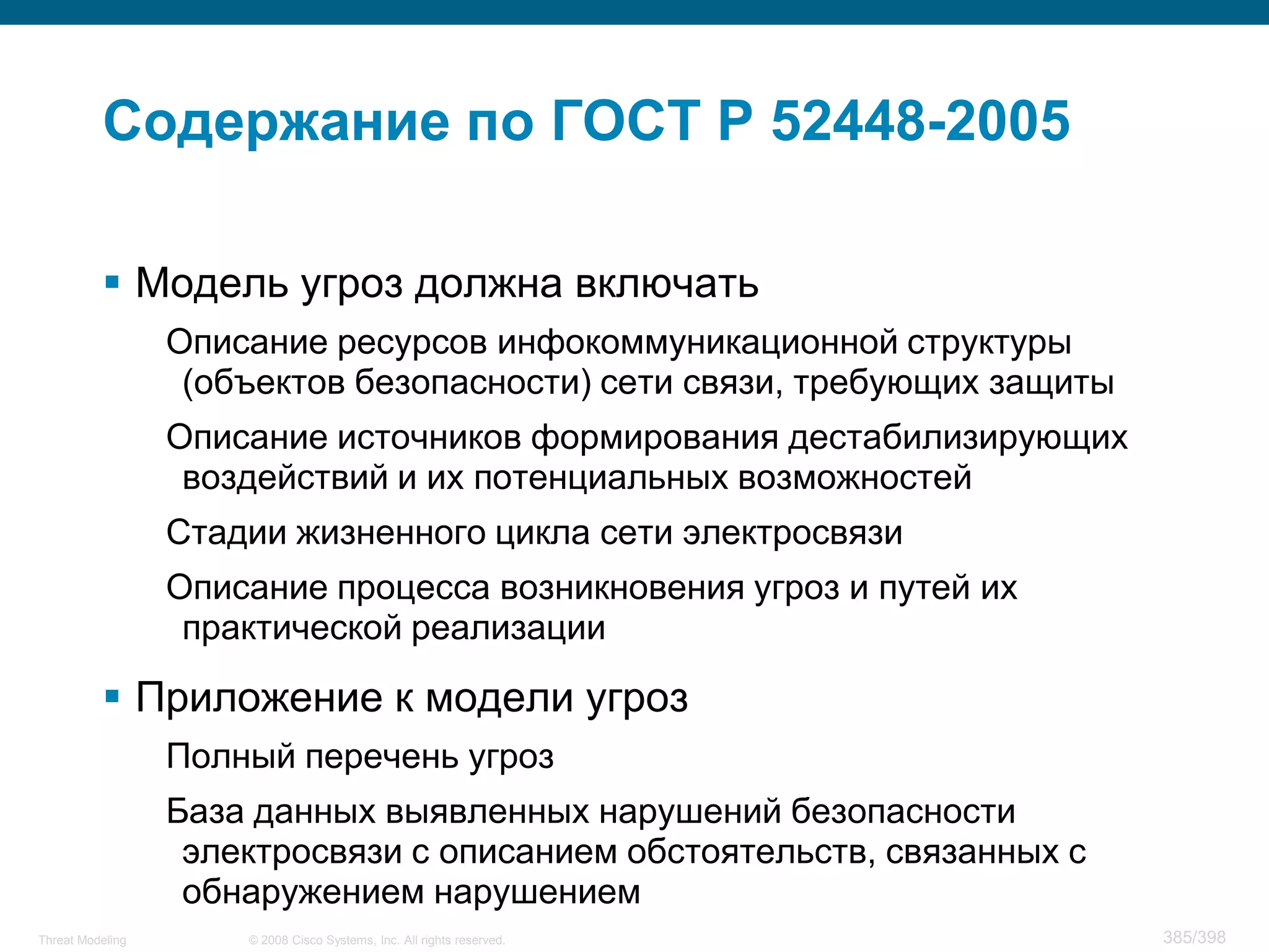 Содержание по ГОСТ Р 52448-2005

           Модель угроз должна включать
                  Описание ресурсов инфокоммуникационной структуры
                   (объектов безопасности) сети связи, требующих защиты
                  Описание источников формирования дестабилизирующих
                   воздействий и их потенциальных возможностей
                  Стадии жизненного цикла сети электросвязи
                  Описание процесса возникновения угроз и путей их
                   практической реализации

           Приложение к модели угроз
                  Полный перечень угроз
                  База данных выявленных нарушений безопасности
                   электросвязи с описанием обстоятельств, связанных с
                   обнаружением нарушением
Threat Modeling       © 2008 Cisco Systems, Inc. All rights reserved.     385/398
 