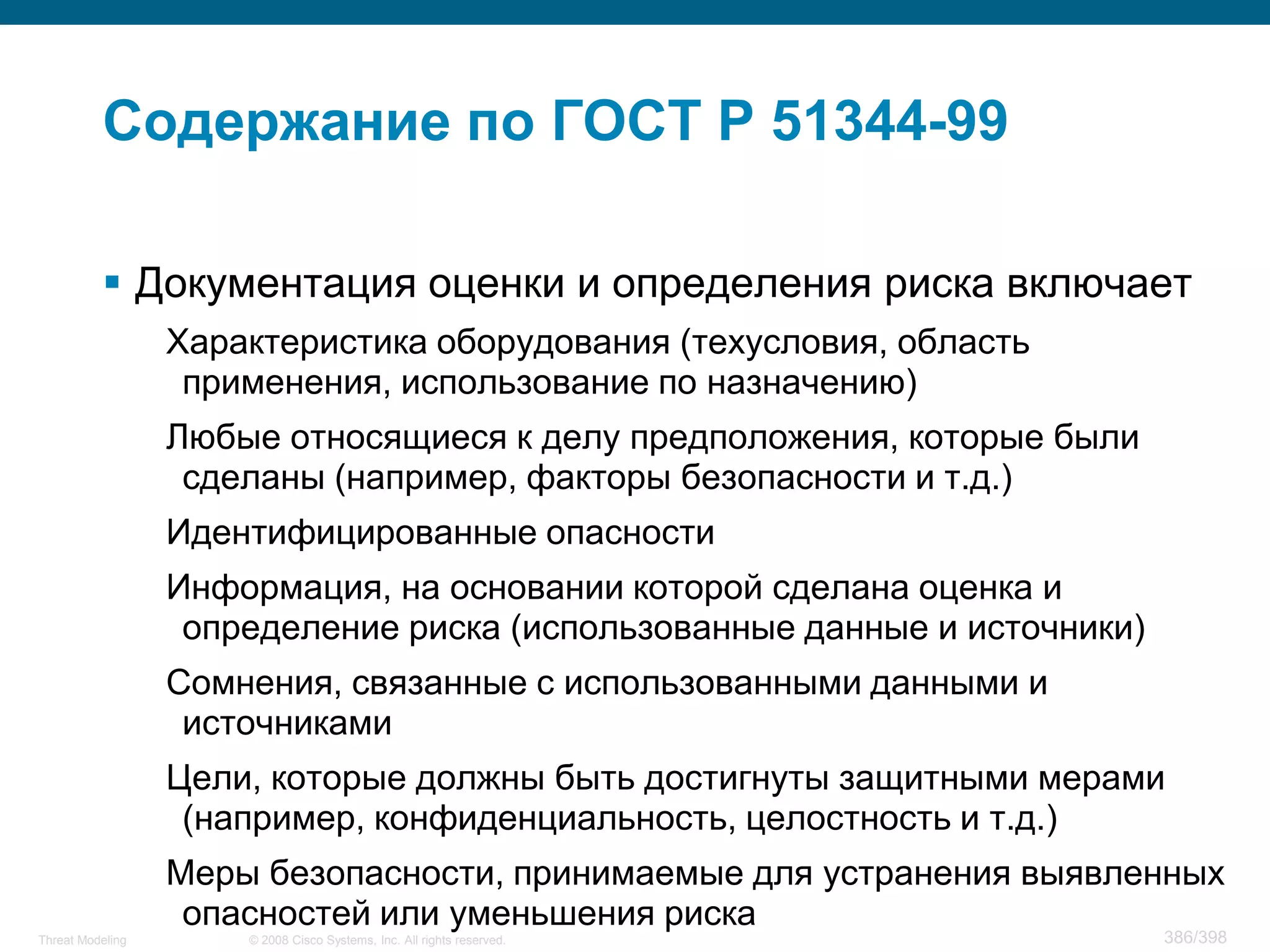Содержание по ГОСТ Р 51344-99

           Документация оценки и определения риска включает
                  Характеристика оборудования (техусловия, область
                   применения, использование по назначению)
                  Любые относящиеся к делу предположения, которые были
                   сделаны (например, факторы безопасности и т.д.)
                  Идентифицированные опасности
                  Информация, на основании которой сделана оценка и
                   определение риска (использованные данные и источники)
                  Сомнения, связанные с использованными данными и
                   источниками
                  Цели, которые должны быть достигнуты защитными мерами
                   (например, конфиденциальность, целостность и т.д.)
                  Меры безопасности, принимаемые для устранения выявленных
                   опасностей или уменьшения риска
Threat Modeling       © 2008 Cisco Systems, Inc. All rights reserved.      386/398
 