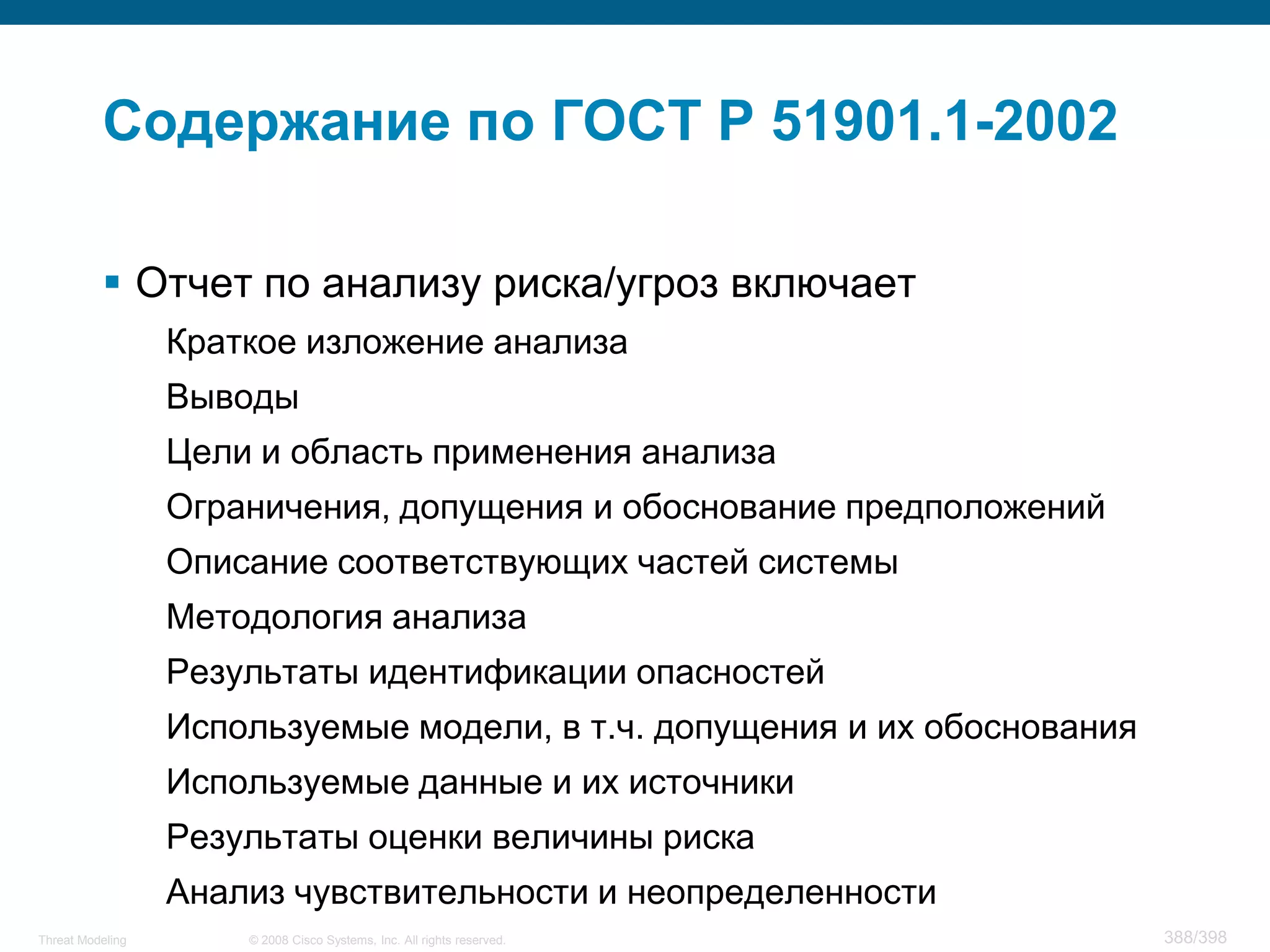 Содержание по ГОСТ Р 51901.1-2002

           Отчет по анализу риска/угроз включает
                  Краткое изложение анализа
                  Выводы
                  Цели и область применения анализа
                  Ограничения, допущения и обоснование предположений
                  Описание соответствующих частей системы
                  Методология анализа
                  Результаты идентификации опасностей
                  Используемые модели, в т.ч. допущения и их обоснования
                  Используемые данные и их источники
                  Результаты оценки величины риска
                  Анализ чувствительности и неопределенности
Threat Modeling       © 2008 Cisco Systems, Inc. All rights reserved.      388/398
 
