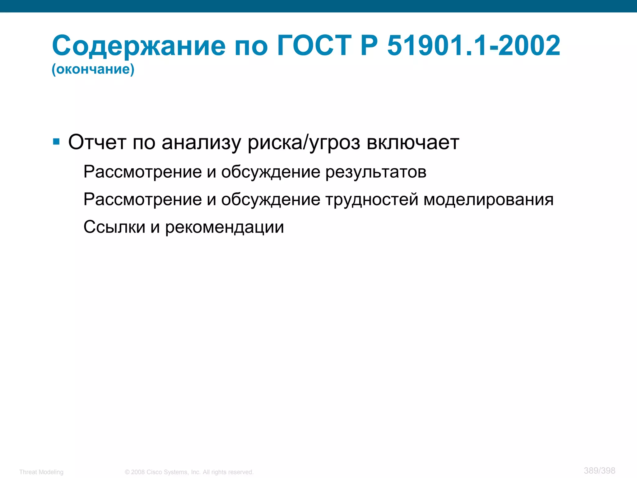 Содержание по ГОСТ Р 51901.1-2002
          (окончание)




           Отчет по анализу риска/угроз включает
                  Рассмотрение и обсуждение результатов
                  Рассмотрение и обсуждение трудностей моделирования
                  Ссылки и рекомендации




Threat Modeling       © 2008 Cisco Systems, Inc. All rights reserved.   389/398
 