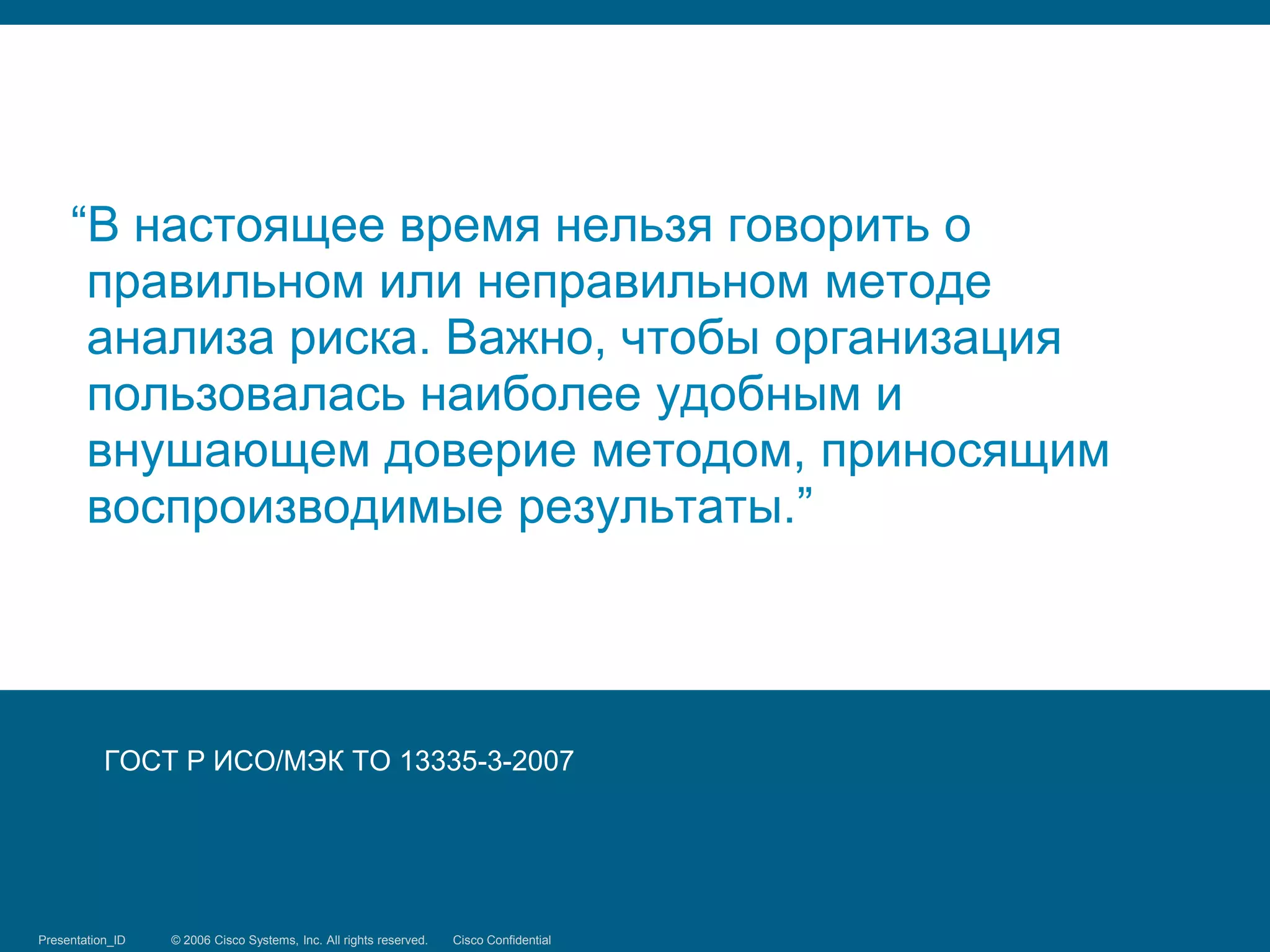 “В настоящее время нельзя говорить о
      правильном или неправильном методе
      анализа риска. Важно, чтобы организация
      пользовалась наиболее удобным и
      внушающем доверие методом, приносящим
      воспроизводимые результаты.”




           ГОСТ Р ИСО/МЭК ТО 13335-3-2007




Presentation_ID
Threat Modeling   © 2006 Cisco Systems, Inc. Systems, reserved.
                               © 2008 Cisco All rights Inc. All rights Cisco Confidential
                                                                       reserved.            391/398
 