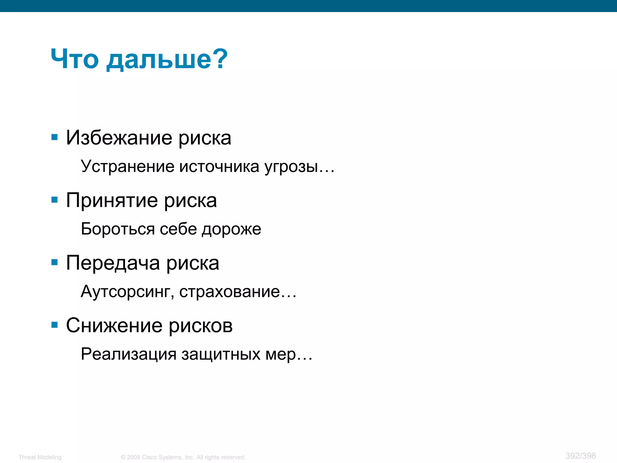 Что дальше?

           Избежание риска
                  Устранение источника угрозы…

           Принятие риска
                  Бороться себе дороже

           Передача риска
                  Аутсорсинг, страхование…

           Снижение рисков
                  Реализация защитных мер…




Threat Modeling       © 2008 Cisco Systems, Inc. All rights reserved.   392/398
 