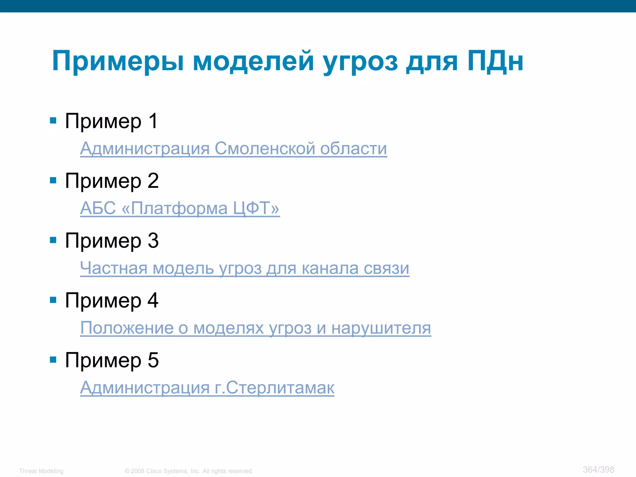 Примеры моделей угроз для ПДн

          Пример 1
                  Администрация Смоленской области
          Пример 2
                  АБС «Платформа ЦФТ»
          Пример 3
                  Частная модель угроз для канала связи
          Пример 4
                  Положение о моделях угроз и нарушителя
          Пример 5
                  Администрация г.Стерлитамак



Threat Modeling        © 2008 Cisco Systems, Inc. All rights reserved.   364/398
 