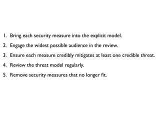 1. Bring each security measure into the explicit model.
2. Engage the widest possible audience in the review.
3. Ensure each measure credibly mitigates at least one credible threat.
4. Review the threat model regularly.
5. Remove security measures that no longer ﬁt.
 