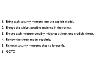 1. Bring each security measure into the explicit model.
2. Engage the widest possible audience in the review.
3. Ensure each measure credibly mitigates at least one credible threat.
4. Review the threat model regularly.
5. Remove security measures that no longer ﬁt.
6. GOTO 1
 
