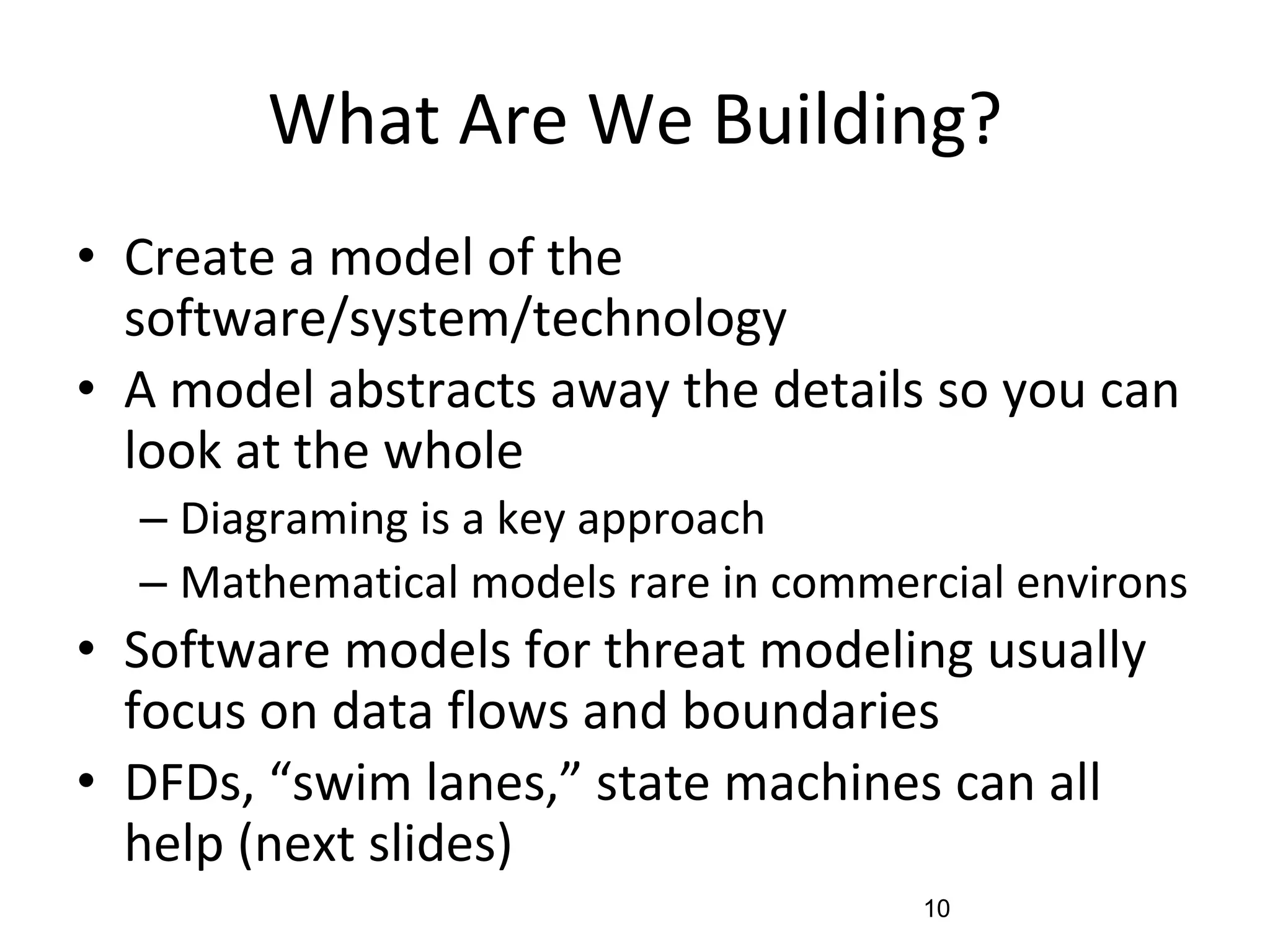 What Are We Building?
• Create a model of the
software/system/technology
• A model abstracts away the details so you can
look at the whole
– Diagraming is a key approach
– Mathematical models rare in commercial environs
• Software models for threat modeling usually
focus on data flows and boundaries
• DFDs, “swim lanes,” state machines can all
help (next slides)
10
 