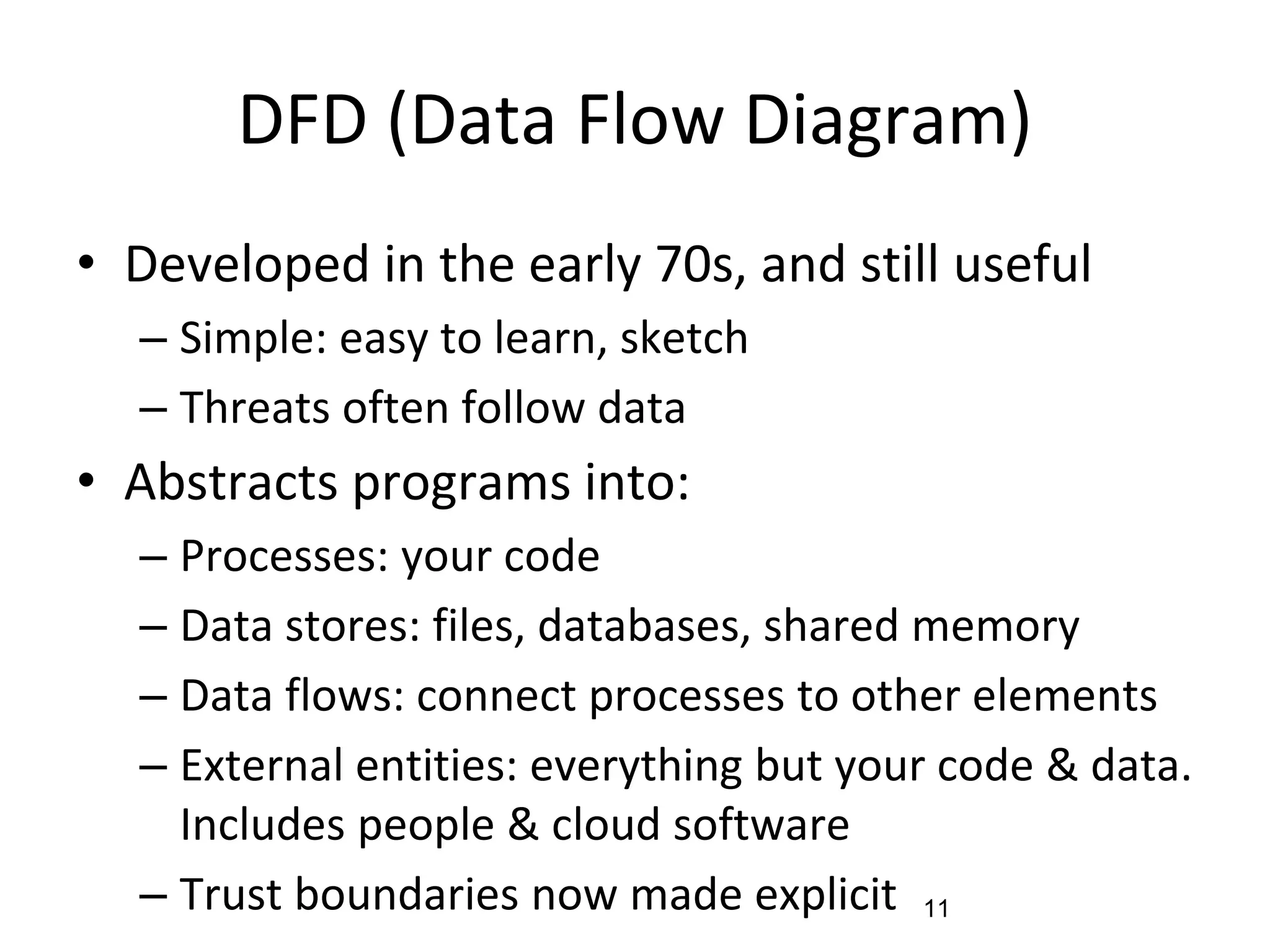 DFD (Data Flow Diagram)
• Developed in the early 70s, and still useful
– Simple: easy to learn, sketch
– Threats often follow data
• Abstracts programs into:
– Processes: your code
– Data stores: files, databases, shared memory
– Data flows: connect processes to other elements
– External entities: everything but your code & data.
Includes people & cloud software
– Trust boundaries now made explicit 11
 
