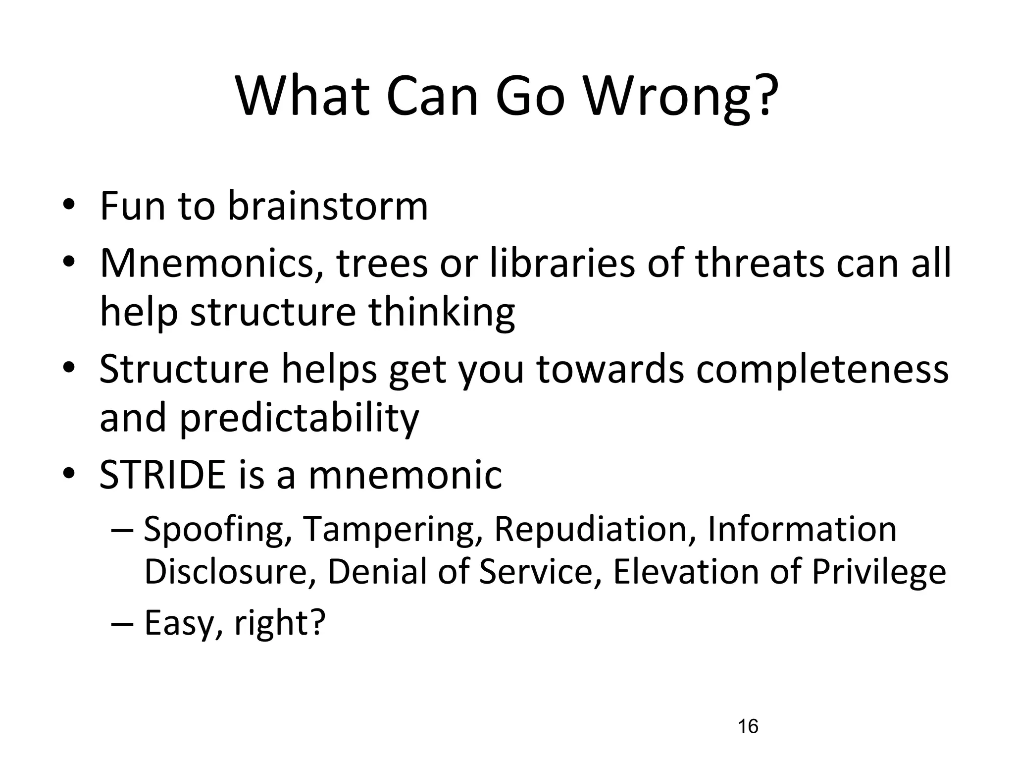 What Can Go Wrong?
• Fun to brainstorm
• Mnemonics, trees or libraries of threats can all
help structure thinking
• Structure helps get you towards completeness
and predictability
• STRIDE is a mnemonic
– Spoofing, Tampering, Repudiation, Information
Disclosure, Denial of Service, Elevation of Privilege
– Easy, right?
16
 