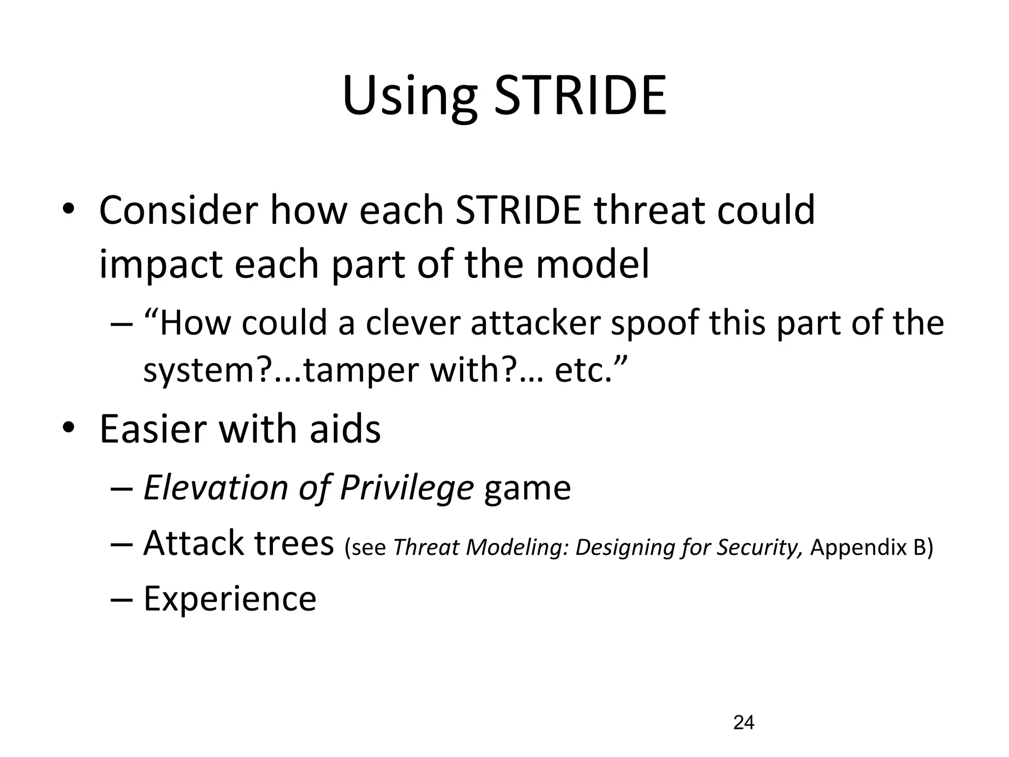 Using STRIDE
• Consider how each STRIDE threat could
impact each part of the model
– “How could a clever attacker spoof this part of the
system?...tamper with?… etc.”
• Easier with aids
– Elevation of Privilege game
– Attack trees (see Threat Modeling: Designing for Security, Appendix B)
– Experience
24
 